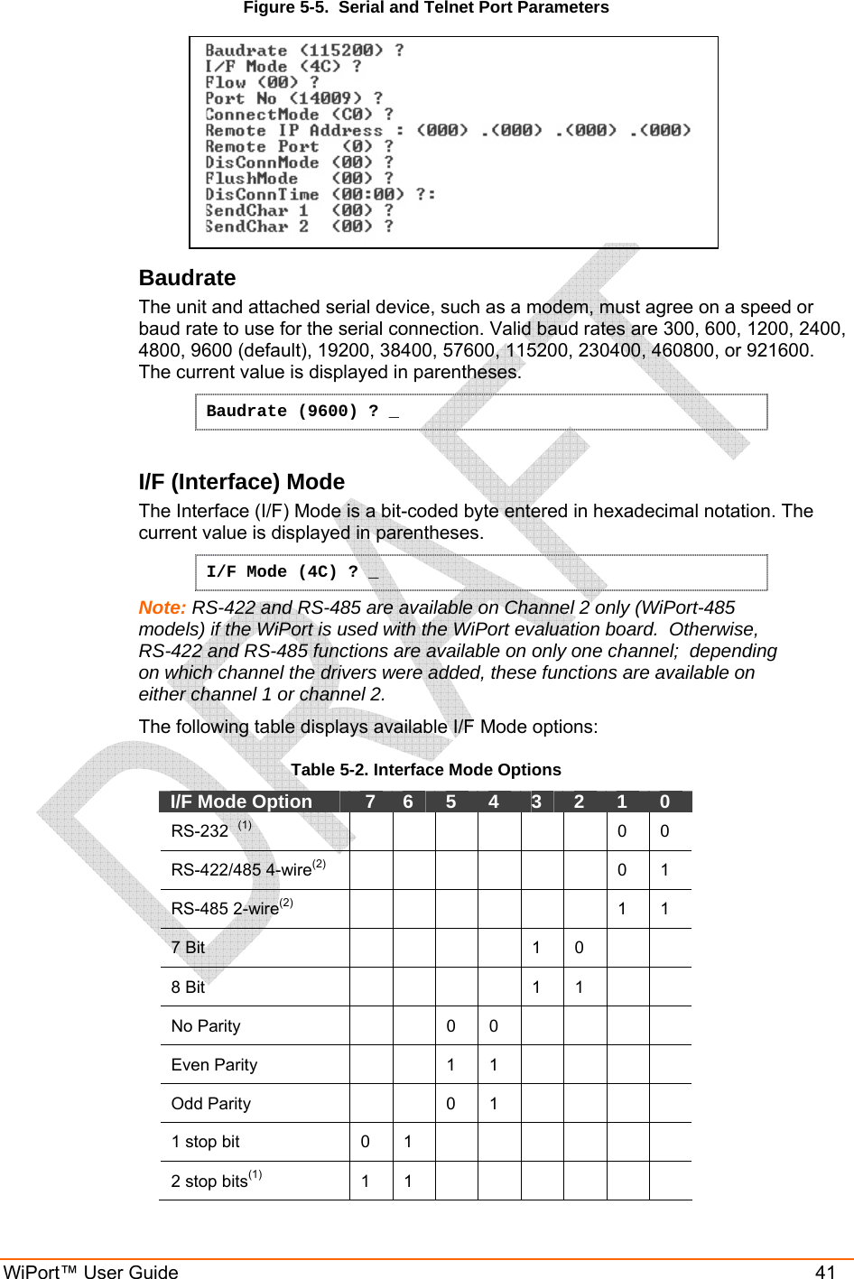  WiPort™ User Guide    41 Figure 5-5.  Serial and Telnet Port Parameters  Baudrate  The unit and attached serial device, such as a modem, must agree on a speed or baud rate to use for the serial connection. Valid baud rates are 300, 600, 1200, 2400, 4800, 9600 (default), 19200, 38400, 57600, 115200, 230400, 460800, or 921600. The current value is displayed in parentheses. Baudrate (9600) ? _  I/F (Interface) Mode  The Interface (I/F) Mode is a bit-coded byte entered in hexadecimal notation. The current value is displayed in parentheses. I/F Mode (4C) ? _ Note: RS-422 and RS-485 are available on Channel 2 only (WiPort-485 models) if the WiPort is used with the WiPort evaluation board.  Otherwise, RS-422 and RS-485 functions are available on only one channel;  depending on which channel the drivers were added, these functions are available on either channel 1 or channel 2. The following table displays available I/F Mode options: Table 5-2. Interface Mode Options I/F Mode Option    7   6   5   4   3   2   1   0  RS-232  (1)        0  0  RS-422/485 4-wire(2)       0 1 RS-485 2-wire(2)        1 1 7 Bit           1   0      8 Bit           1   1      No Parity     0 0      Even Parity     1 1      Odd Parity     0 1      1 stop bit   0   1              2 stop bits(1)  1  1         