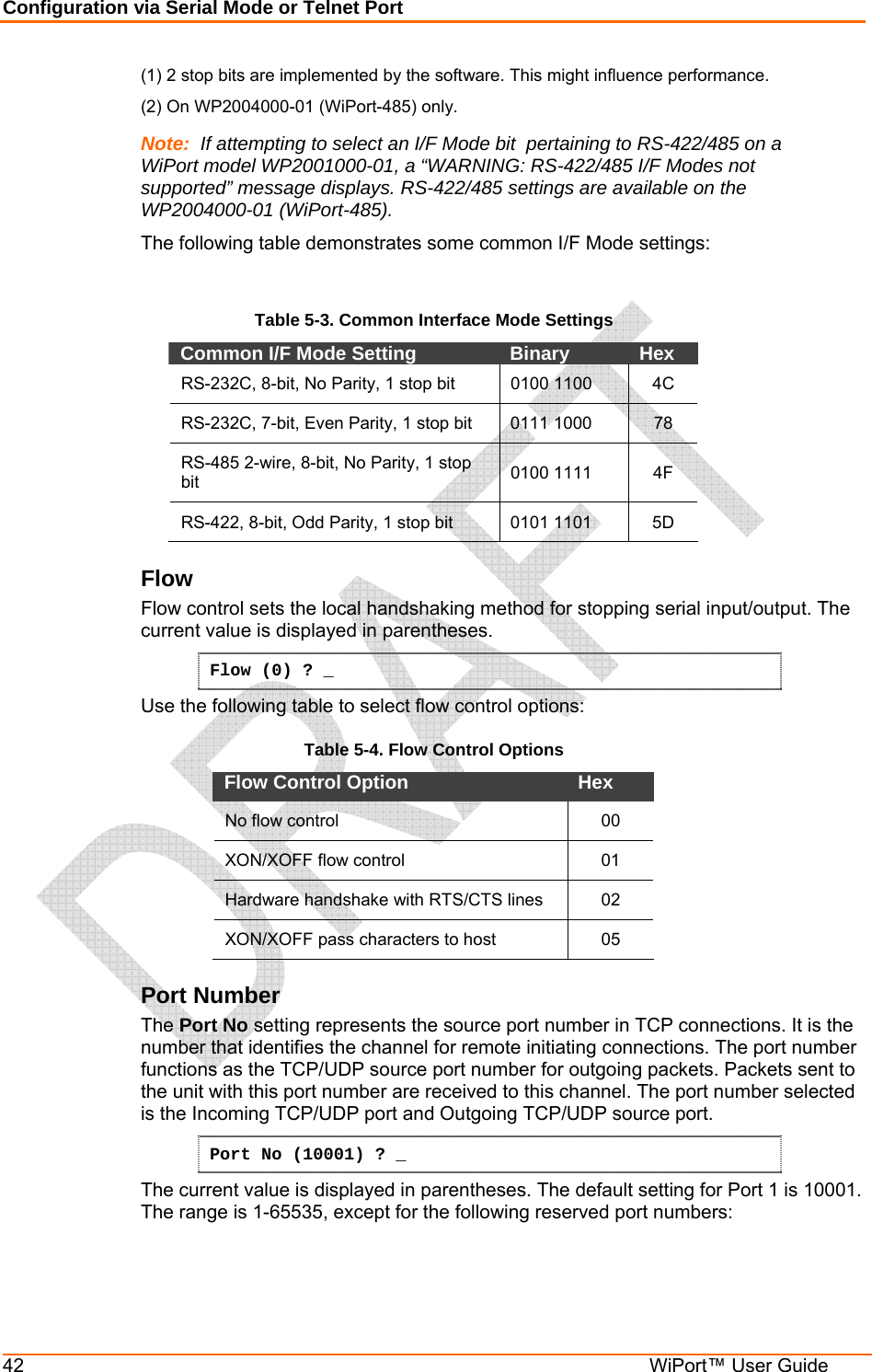 Configuration via Serial Mode or Telnet Port 42  WiPort™ User Guide (1) 2 stop bits are implemented by the software. This might influence performance. (2) On WP2004000-01 (WiPort-485) only. Note:  If attempting to select an I/F Mode bit  pertaining to RS-422/485 on a WiPort model WP2001000-01, a “WARNING: RS-422/485 I/F Modes not supported” message displays. RS-422/485 settings are available on the WP2004000-01 (WiPort-485). The following table demonstrates some common I/F Mode settings:   Table 5-3. Common Interface Mode Settings Common I/F Mode Setting   Binary   Hex  RS-232C, 8-bit, No Parity, 1 stop bit  0100 1100   4C RS-232C, 7-bit, Even Parity, 1 stop bit  0111 1000   78 RS-485 2-wire, 8-bit, No Parity, 1 stop bit  0100 1111  4F RS-422, 8-bit, Odd Parity, 1 stop bit  0101 1101  5D Flow  Flow control sets the local handshaking method for stopping serial input/output. The current value is displayed in parentheses. Flow (0) ? _ Use the following table to select flow control options: Table 5-4. Flow Control Options Flow Control Option   Hex  No flow control   00 XON/XOFF flow control   01 Hardware handshake with RTS/CTS lines  02 XON/XOFF pass characters to host   05 Port Number  The Port No setting represents the source port number in TCP connections. It is the number that identifies the channel for remote initiating connections. The port number functions as the TCP/UDP source port number for outgoing packets. Packets sent to the unit with this port number are received to this channel. The port number selected is the Incoming TCP/UDP port and Outgoing TCP/UDP source port.  Port No (10001) ? _ The current value is displayed in parentheses. The default setting for Port 1 is 10001. The range is 1-65535, except for the following reserved port numbers:  