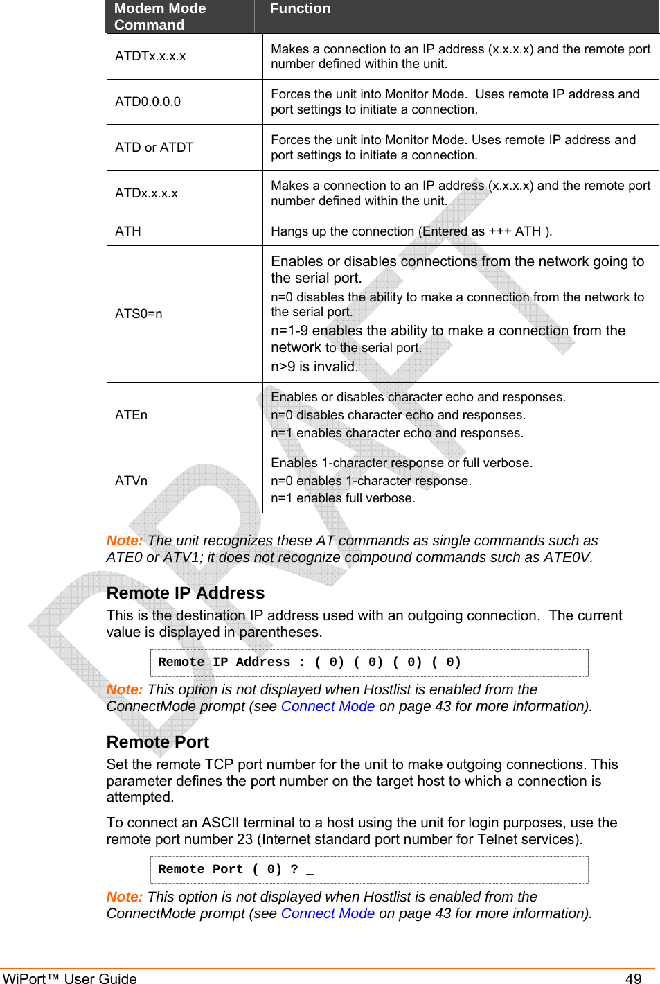 WiPort™ User Guide    49 Modem Mode Command   Function  ATDTx.x.x.x   Makes a connection to an IP address (x.x.x.x) and the remote port number defined within the unit.  ATD0.0.0.0   Forces the unit into Monitor Mode.  Uses remote IP address and port settings to initiate a connection.  ATD or ATDT  Forces the unit into Monitor Mode. Uses remote IP address and port settings to initiate a connection. ATDx.x.x.x   Makes a connection to an IP address (x.x.x.x) and the remote port number defined within the unit.  ATH   Hangs up the connection (Entered as +++ ATH ).  ATS0=n  Enables or disables connections from the network going to the serial port.  n=0 disables the ability to make a connection from the network to the serial port.  n=1-9 enables the ability to make a connection from the network to the serial port.  n&gt;9 is invalid.  ATEn  Enables or disables character echo and responses.  n=0 disables character echo and responses.  n=1 enables character echo and responses.  ATVn  Enables 1-character response or full verbose.  n=0 enables 1-character response.  n=1 enables full verbose.   Note: The unit recognizes these AT commands as single commands such as ATE0 or ATV1; it does not recognize compound commands such as ATE0V. Remote IP Address  This is the destination IP address used with an outgoing connection.  The current value is displayed in parentheses. Remote IP Address : ( 0) ( 0) ( 0) ( 0)_  Note: This option is not displayed when Hostlist is enabled from the ConnectMode prompt (see Connect Mode on page 43 for more information). Remote Port  Set the remote TCP port number for the unit to make outgoing connections. This parameter defines the port number on the target host to which a connection is attempted.    To connect an ASCII terminal to a host using the unit for login purposes, use the remote port number 23 (Internet standard port number for Telnet services).  Remote Port ( 0) ? _ Note: This option is not displayed when Hostlist is enabled from the ConnectMode prompt (see Connect Mode on page 43 for more information). 