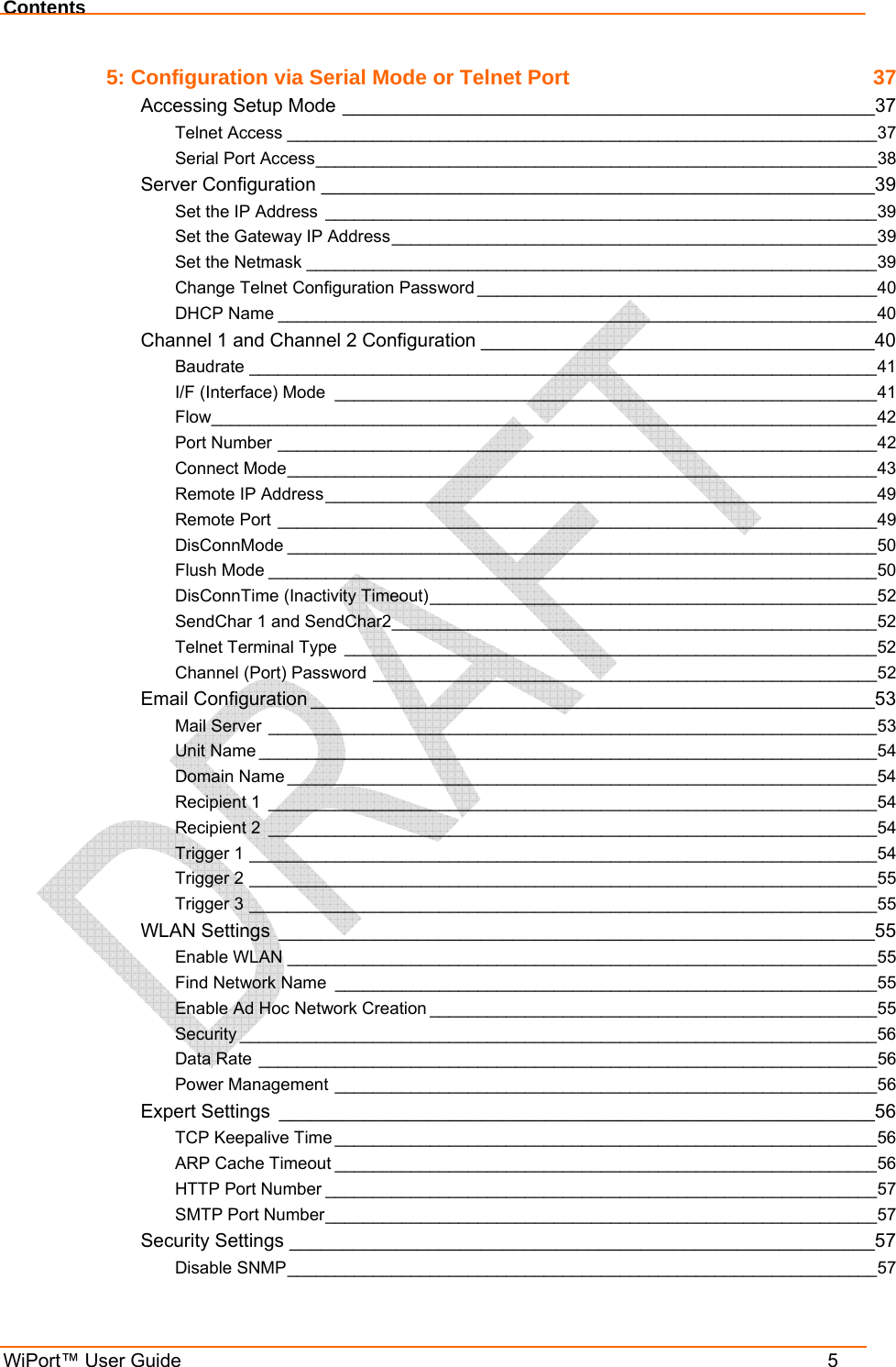 Contents WiPort™ User Guide    5 5: Configuration via Serial Mode or Telnet Port  37 Accessing Setup Mode __________________________________________________37 Telnet Access ______________________________________________________________37 Serial Port Access___________________________________________________________38 Server Configuration ____________________________________________________39 Set the IP Address __________________________________________________________39 Set the Gateway IP Address___________________________________________________39 Set the Netmask ____________________________________________________________39 Change Telnet Configuration Password __________________________________________40 DHCP Name _______________________________________________________________40 Channel 1 and Channel 2 Configuration _____________________________________40 Baudrate __________________________________________________________________41 I/F (Interface) Mode _________________________________________________________41 Flow______________________________________________________________________42 Port Number _______________________________________________________________42 Connect Mode______________________________________________________________43 Remote IP Address__________________________________________________________49 Remote Port _______________________________________________________________49 DisConnMode ______________________________________________________________50 Flush Mode ________________________________________________________________50 DisConnTime (Inactivity Timeout)_______________________________________________52 SendChar 1 and SendChar2___________________________________________________52 Telnet Terminal Type ________________________________________________________52 Channel (Port) Password _____________________________________________________52 Email Configuration _____________________________________________________53 Mail Server ________________________________________________________________53 Unit Name _________________________________________________________________54 Domain Name ______________________________________________________________54 Recipient 1 ________________________________________________________________54 Recipient 2 ________________________________________________________________54 Trigger 1 __________________________________________________________________54 Trigger 2 __________________________________________________________________55 Trigger 3 __________________________________________________________________55 WLAN Settings ________________________________________________________55 Enable WLAN ______________________________________________________________55 Find Network Name _________________________________________________________55 Enable Ad Hoc Network Creation _______________________________________________55 Security ___________________________________________________________________56 Data Rate _________________________________________________________________56 Power Management _________________________________________________________56 Expert Settings ________________________________________________________56 TCP Keepalive Time _________________________________________________________56 ARP Cache Timeout _________________________________________________________56 HTTP Port Number __________________________________________________________57 SMTP Port Number__________________________________________________________57 Security Settings _______________________________________________________57 Disable SNMP______________________________________________________________57 