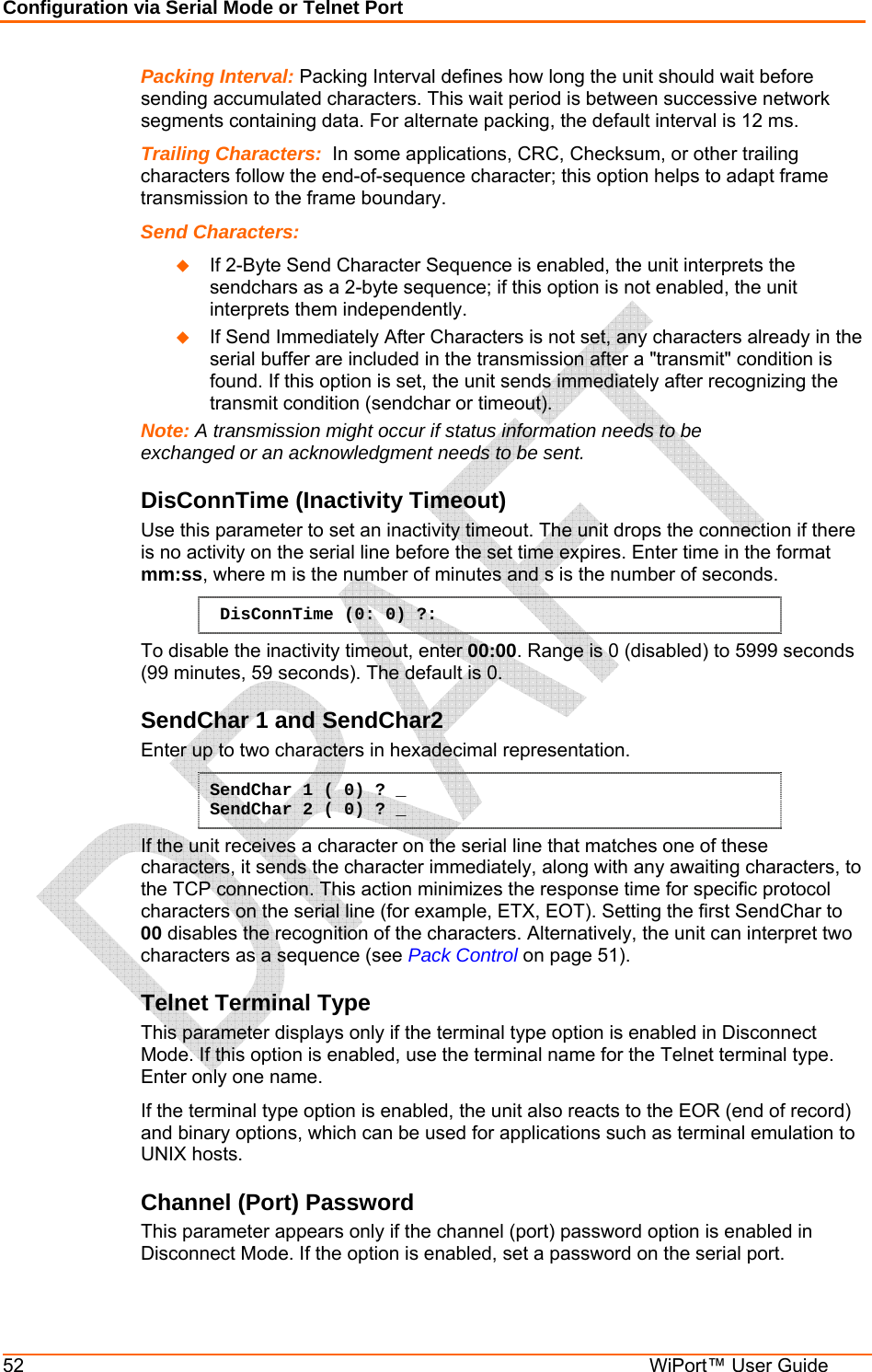 Configuration via Serial Mode or Telnet Port 52  WiPort™ User Guide Packing Interval: Packing Interval defines how long the unit should wait before sending accumulated characters. This wait period is between successive network segments containing data. For alternate packing, the default interval is 12 ms. Trailing Characters:  In some applications, CRC, Checksum, or other trailing characters follow the end-of-sequence character; this option helps to adapt frame transmission to the frame boundary.  Send Characters:    If 2-Byte Send Character Sequence is enabled, the unit interprets the sendchars as a 2-byte sequence; if this option is not enabled, the unit interprets them independently.   If Send Immediately After Characters is not set, any characters already in the serial buffer are included in the transmission after a &quot;transmit&quot; condition is found. If this option is set, the unit sends immediately after recognizing the transmit condition (sendchar or timeout).  Note: A transmission might occur if status information needs to be exchanged or an acknowledgment needs to be sent.  DisConnTime (Inactivity Timeout) Use this parameter to set an inactivity timeout. The unit drops the connection if there is no activity on the serial line before the set time expires. Enter time in the format mm:ss, where m is the number of minutes and s is the number of seconds.  DisConnTime (0: 0) ?: To disable the inactivity timeout, enter 00:00. Range is 0 (disabled) to 5999 seconds (99 minutes, 59 seconds). The default is 0. SendChar 1 and SendChar2  Enter up to two characters in hexadecimal representation. SendChar 1 ( 0) ? _ SendChar 2 ( 0) ? _ If the unit receives a character on the serial line that matches one of these characters, it sends the character immediately, along with any awaiting characters, to the TCP connection. This action minimizes the response time for specific protocol characters on the serial line (for example, ETX, EOT). Setting the first SendChar to 00 disables the recognition of the characters. Alternatively, the unit can interpret two characters as a sequence (see Pack Control on page 51).  Telnet Terminal Type  This parameter displays only if the terminal type option is enabled in Disconnect Mode. If this option is enabled, use the terminal name for the Telnet terminal type. Enter only one name.  If the terminal type option is enabled, the unit also reacts to the EOR (end of record) and binary options, which can be used for applications such as terminal emulation to UNIX hosts.  Channel (Port) Password  This parameter appears only if the channel (port) password option is enabled in Disconnect Mode. If the option is enabled, set a password on the serial port.  