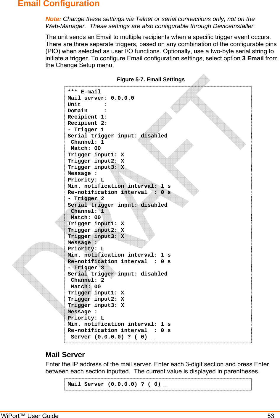  WiPort™ User Guide    53 Email Configuration Note: Change these settings via Telnet or serial connections only, not on the Web-Manager.  These settings are also configurable through DeviceInstaller. The unit sends an Email to multiple recipients when a specific trigger event occurs. There are three separate triggers, based on any combination of the configurable pins (PIO) when selected as user I/O functions. Optionally, use a two-byte serial string to initiate a trigger. To configure Email configuration settings, select option 3 Email from the Change Setup menu. Figure 5-7. Email Settings *** E-mail Mail server: 0.0.0.0 Unit       :  Domain     :  Recipient 1:  Recipient 2: - Trigger 1 Serial trigger input: disabled  Channel: 1  Match: 00 Trigger input1: X Trigger input2: X Trigger input3: X Message : Priority: L Min. notification interval: 1 s Re-notification interval  : 0 s - Trigger 2 Serial trigger input: disabled  Channel: 1  Match: 00 Trigger input1: X Trigger input2: X Trigger input3: X Message : Priority: L Min. notification interval: 1 s Re-notification interval  : 0 s - Trigger 3 Serial trigger input: disabled  Channel: 2  Match: 00 Trigger input1: X Trigger input2: X Trigger input3: X Message : Priority: L Min. notification interval: 1 s Re-notification interval  : 0 s  Server (0.0.0.0) ? ( 0) _ Mail Server Enter the IP address of the mail server. Enter each 3-digit section and press Enter between each section inputted.  The current value is displayed in parentheses. Mail Server (0.0.0.0) ? ( 0) _ 