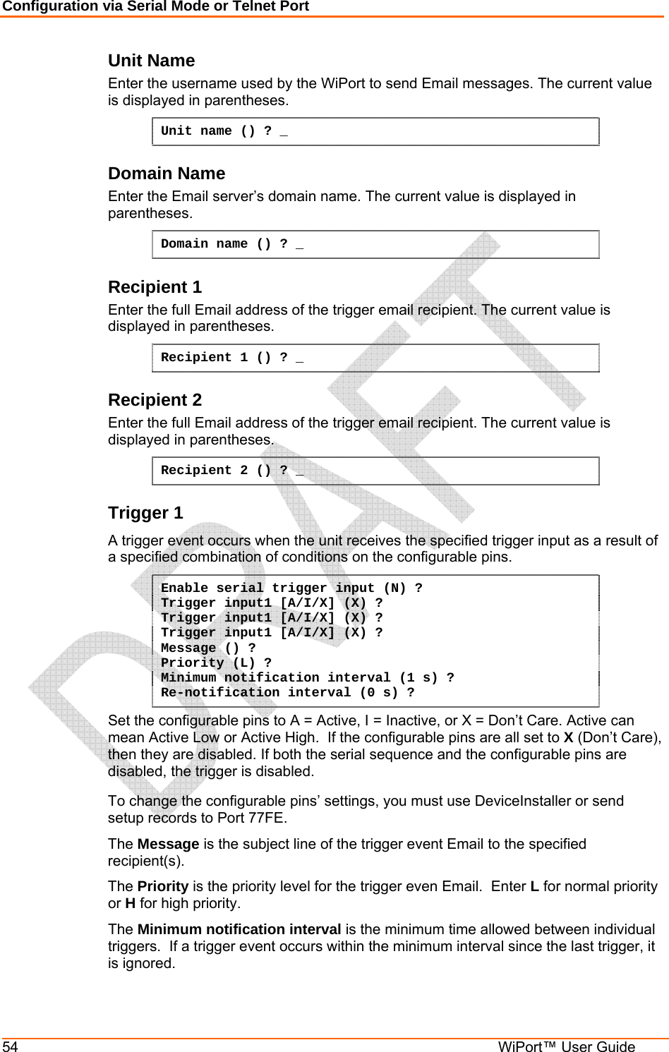 Configuration via Serial Mode or Telnet Port 54  WiPort™ User Guide Unit Name Enter the username used by the WiPort to send Email messages. The current value is displayed in parentheses. Unit name () ? _ Domain Name Enter the Email server’s domain name. The current value is displayed in parentheses. Domain name () ? _ Recipient 1 Enter the full Email address of the trigger email recipient. The current value is displayed in parentheses. Recipient 1 () ? _ Recipient 2 Enter the full Email address of the trigger email recipient. The current value is displayed in parentheses. Recipient 2 () ? _ Trigger 1 A trigger event occurs when the unit receives the specified trigger input as a result of a specified combination of conditions on the configurable pins.  Enable serial trigger input (N) ? Trigger input1 [A/I/X] (X) ? Trigger input1 [A/I/X] (X) ? Trigger input1 [A/I/X] (X) ? Message () ? Priority (L) ? Minimum notification interval (1 s) ? Re-notification interval (0 s) ? Set the configurable pins to A = Active, I = Inactive, or X = Don’t Care. Active can mean Active Low or Active High.  If the configurable pins are all set to X (Don’t Care), then they are disabled. If both the serial sequence and the configurable pins are disabled, the trigger is disabled.  To change the configurable pins’ settings, you must use DeviceInstaller or send setup records to Port 77FE. The Message is the subject line of the trigger event Email to the specified recipient(s). The Priority is the priority level for the trigger even Email.  Enter L for normal priority or H for high priority. The Minimum notification interval is the minimum time allowed between individual triggers.  If a trigger event occurs within the minimum interval since the last trigger, it is ignored. 