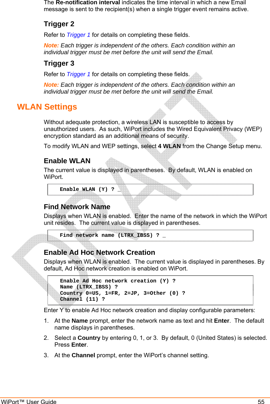  WiPort™ User Guide    55 The Re-notification interval indicates the time interval in which a new Email message is sent to the recipient(s) when a single trigger event remains active. Trigger 2 Refer to Trigger 1 for details on completing these fields. Note: Each trigger is independent of the others. Each condition within an individual trigger must be met before the unit will send the Email. Trigger 3 Refer to Trigger 1 for details on completing these fields. Note: Each trigger is independent of the others. Each condition within an individual trigger must be met before the unit will send the Email. WLAN Settings  Without adequate protection, a wireless LAN is susceptible to access by unauthorized users.  As such, WiPort includes the Wired Equivalent Privacy (WEP) encryption standard as an additional means of security. To modify WLAN and WEP settings, select 4 WLAN from the Change Setup menu. Enable WLAN  The current value is displayed in parentheses.  By default, WLAN is enabled on WiPort.  Enable WLAN (Y) ? _ Find Network Name  Displays when WLAN is enabled.  Enter the name of the network in which the WiPort unit resides.  The current value is displayed in parentheses.  Find network name (LTRX_IBSS) ? _ Enable Ad Hoc Network Creation  Displays when WLAN is enabled.  The current value is displayed in parentheses. By default, Ad Hoc network creation is enabled on WiPort.  Enable Ad Hoc network creation (Y) ? Name (LTRX_IBSS) ? Country 0=US, 1=FR, 2=JP, 3=Other (0) ? Channel (11) ? Enter Y to enable Ad Hoc network creation and display configurable parameters: 1. At the Name prompt, enter the network name as text and hit Enter.  The default name displays in parentheses. 2. Select a Country by entering 0, 1, or 3.  By default, 0 (United States) is selected. Press Enter. 3. At the Channel prompt, enter the WiPort’s channel setting.  