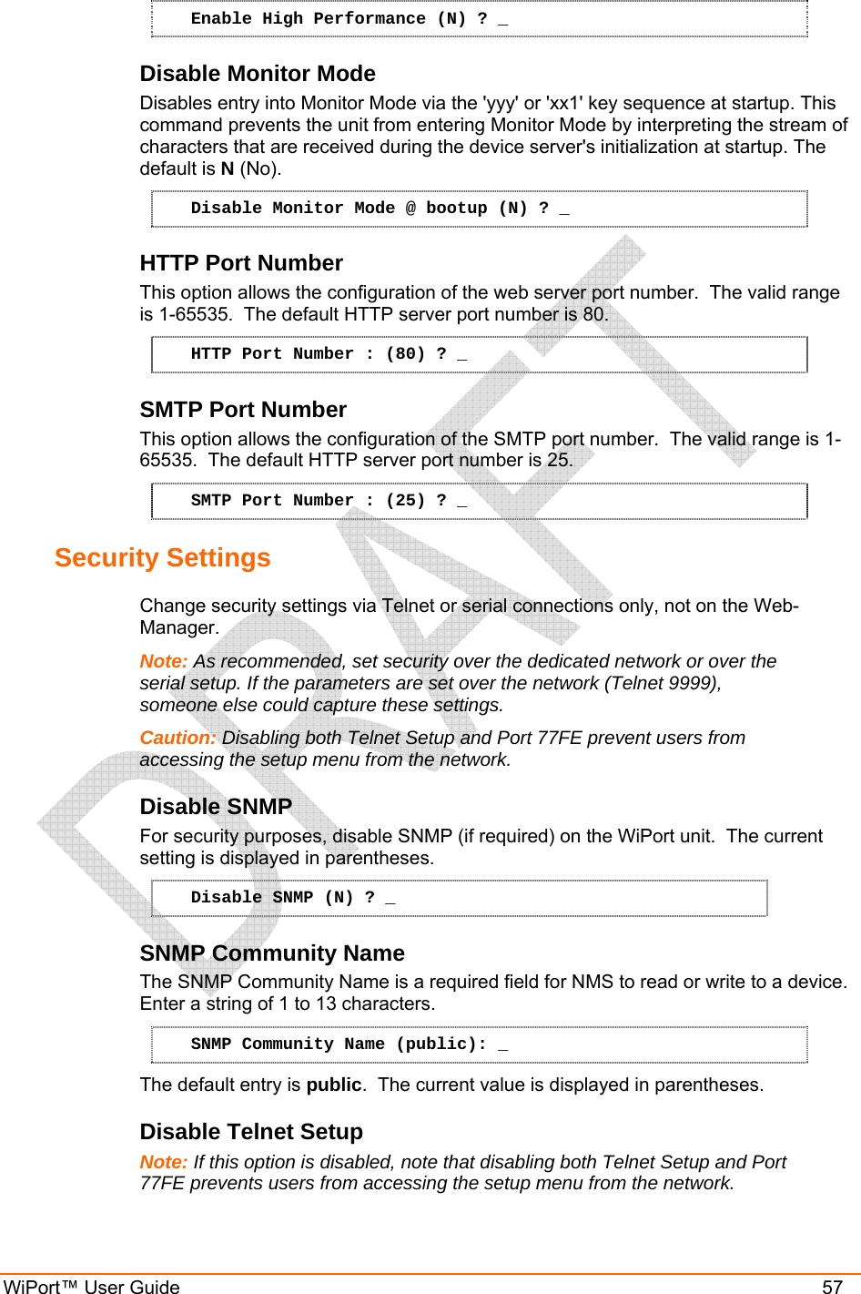  WiPort™ User Guide    57 Enable High Performance (N) ? _ Disable Monitor Mode Disables entry into Monitor Mode via the &apos;yyy&apos; or &apos;xx1&apos; key sequence at startup. This command prevents the unit from entering Monitor Mode by interpreting the stream of characters that are received during the device server&apos;s initialization at startup. The default is N (No). Disable Monitor Mode @ bootup (N) ? _ HTTP Port Number This option allows the configuration of the web server port number.  The valid range is 1-65535.  The default HTTP server port number is 80. HTTP Port Number : (80) ? _ SMTP Port Number This option allows the configuration of the SMTP port number.  The valid range is 1-65535.  The default HTTP server port number is 25. SMTP Port Number : (25) ? _ Security Settings  Change security settings via Telnet or serial connections only, not on the Web-Manager. Note: As recommended, set security over the dedicated network or over the serial setup. If the parameters are set over the network (Telnet 9999), someone else could capture these settings. Caution: Disabling both Telnet Setup and Port 77FE prevent users from accessing the setup menu from the network. Disable SNMP  For security purposes, disable SNMP (if required) on the WiPort unit.  The current setting is displayed in parentheses.  Disable SNMP (N) ? _ SNMP Community Name  The SNMP Community Name is a required field for NMS to read or write to a device.  Enter a string of 1 to 13 characters. SNMP Community Name (public): _ The default entry is public.  The current value is displayed in parentheses. Disable Telnet Setup  Note: If this option is disabled, note that disabling both Telnet Setup and Port 77FE prevents users from accessing the setup menu from the network. 