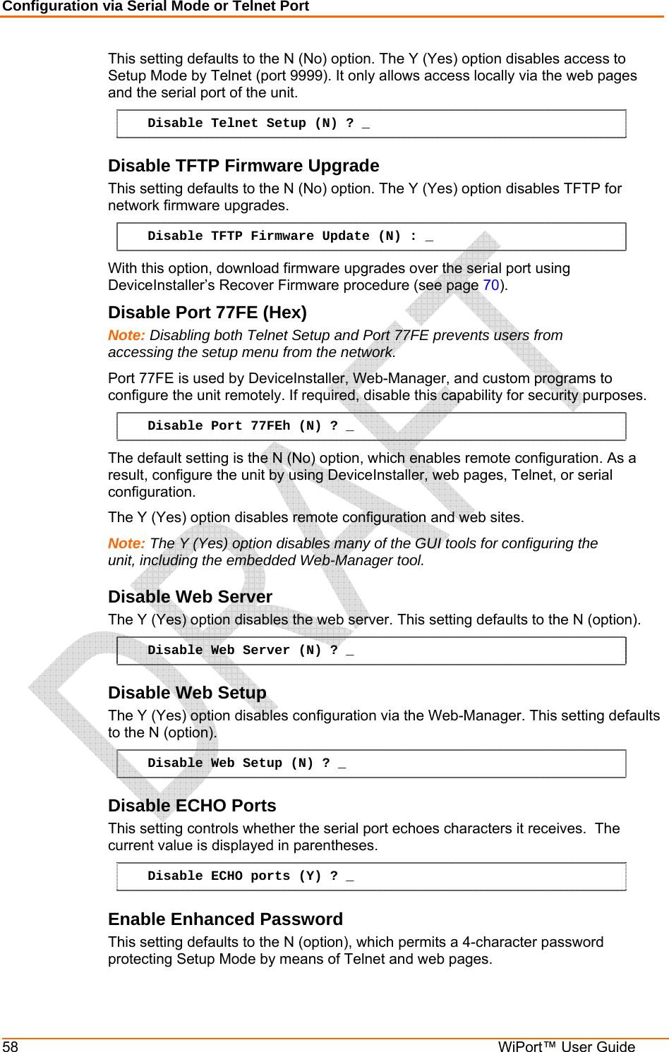 Configuration via Serial Mode or Telnet Port 58  WiPort™ User Guide This setting defaults to the N (No) option. The Y (Yes) option disables access to Setup Mode by Telnet (port 9999). It only allows access locally via the web pages and the serial port of the unit.  Disable Telnet Setup (N) ? _ Disable TFTP Firmware Upgrade  This setting defaults to the N (No) option. The Y (Yes) option disables TFTP for network firmware upgrades. Disable TFTP Firmware Update (N) : _ With this option, download firmware upgrades over the serial port using DeviceInstaller’s Recover Firmware procedure (see page 70). Disable Port 77FE (Hex)  Note: Disabling both Telnet Setup and Port 77FE prevents users from accessing the setup menu from the network. Port 77FE is used by DeviceInstaller, Web-Manager, and custom programs to configure the unit remotely. If required, disable this capability for security purposes.  Disable Port 77FEh (N) ? _ The default setting is the N (No) option, which enables remote configuration. As a result, configure the unit by using DeviceInstaller, web pages, Telnet, or serial configuration.  The Y (Yes) option disables remote configuration and web sites.  Note: The Y (Yes) option disables many of the GUI tools for configuring the unit, including the embedded Web-Manager tool.  Disable Web Server  The Y (Yes) option disables the web server. This setting defaults to the N (option). Disable Web Server (N) ? _ Disable Web Setup  The Y (Yes) option disables configuration via the Web-Manager. This setting defaults to the N (option). Disable Web Setup (N) ? _ Disable ECHO Ports This setting controls whether the serial port echoes characters it receives.  The current value is displayed in parentheses. Disable ECHO ports (Y) ? _ Enable Enhanced Password This setting defaults to the N (option), which permits a 4-character password protecting Setup Mode by means of Telnet and web pages. 