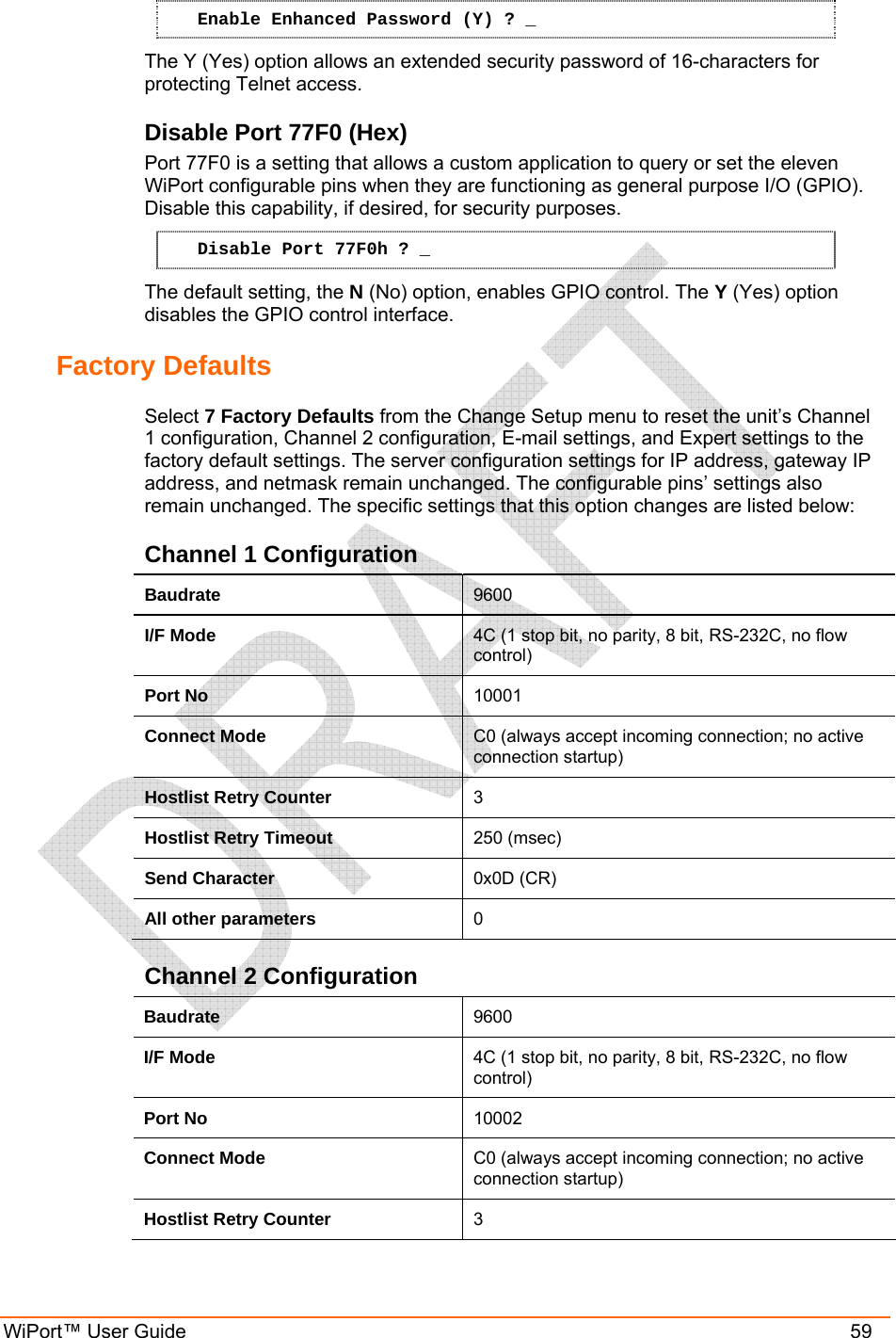  WiPort™ User Guide    59 Enable Enhanced Password (Y) ? _ The Y (Yes) option allows an extended security password of 16-characters for protecting Telnet access. Disable Port 77F0 (Hex) Port 77F0 is a setting that allows a custom application to query or set the eleven WiPort configurable pins when they are functioning as general purpose I/O (GPIO). Disable this capability, if desired, for security purposes. Disable Port 77F0h ? _ The default setting, the N (No) option, enables GPIO control. The Y (Yes) option disables the GPIO control interface. Factory Defaults  Select 7 Factory Defaults from the Change Setup menu to reset the unit’s Channel 1 configuration, Channel 2 configuration, E-mail settings, and Expert settings to the factory default settings. The server configuration settings for IP address, gateway IP address, and netmask remain unchanged. The configurable pins’ settings also remain unchanged. The specific settings that this option changes are listed below: Channel 1 Configuration Baudrate  9600 I/F Mode  4C (1 stop bit, no parity, 8 bit, RS-232C, no flow control) Port No  10001 Connect Mode  C0 (always accept incoming connection; no active connection startup) Hostlist Retry Counter  3 Hostlist Retry Timeout  250 (msec) Send Character  0x0D (CR) All other parameters  0 Channel 2 Configuration Baudrate  9600 I/F Mode  4C (1 stop bit, no parity, 8 bit, RS-232C, no flow control) Port No  10002 Connect Mode  C0 (always accept incoming connection; no active connection startup) Hostlist Retry Counter  3 