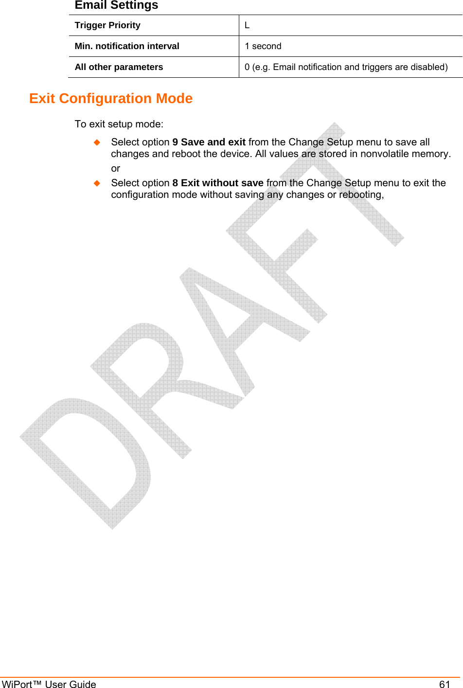  WiPort™ User Guide    61 Email Settings Trigger Priority  L Min. notification interval  1 second All other parameters  0 (e.g. Email notification and triggers are disabled) Exit Configuration Mode  To exit setup mode:  Select option 9 Save and exit from the Change Setup menu to save all changes and reboot the device. All values are stored in nonvolatile memory.   or  Select option 8 Exit without save from the Change Setup menu to exit the configuration mode without saving any changes or rebooting,  