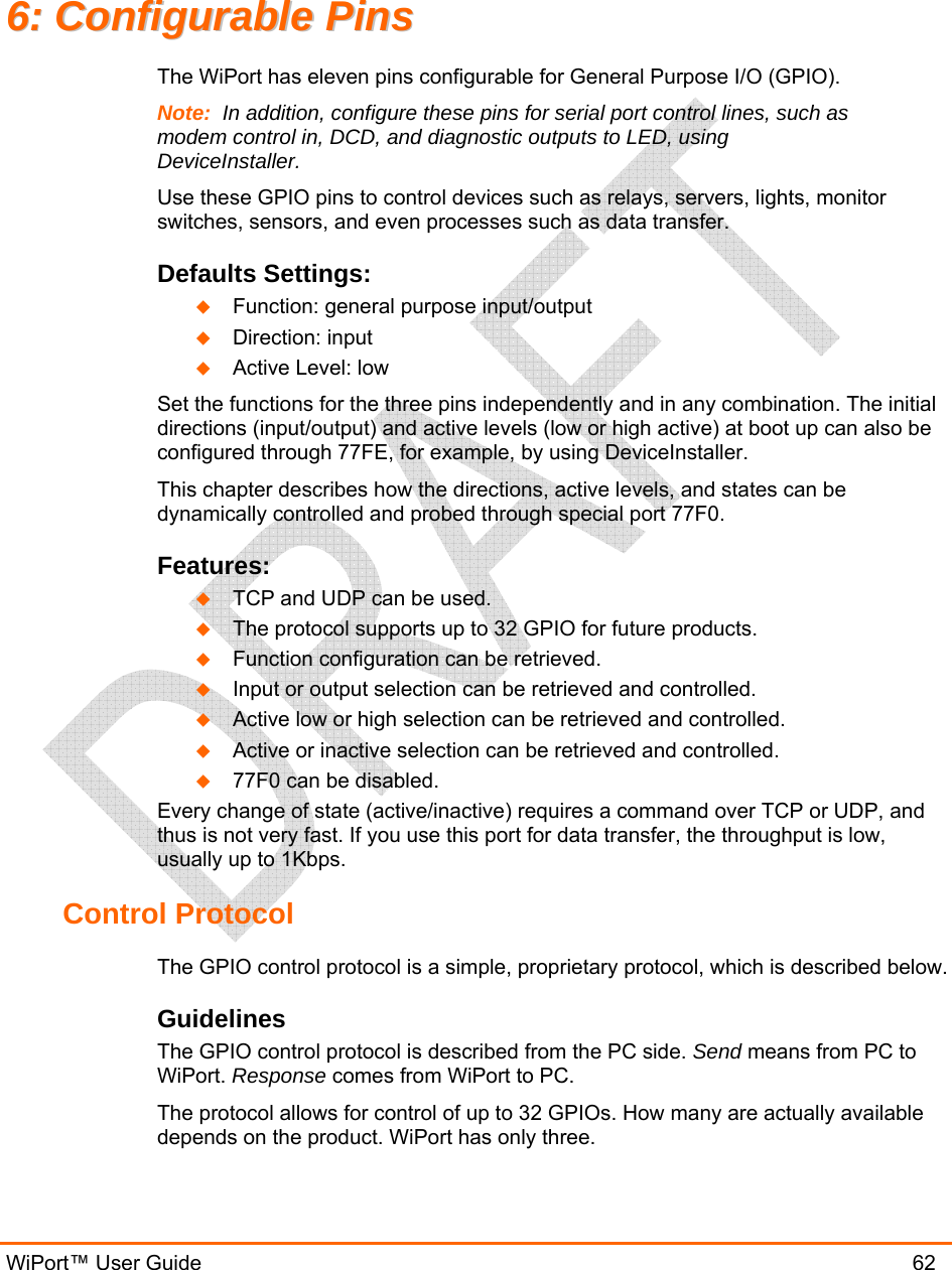  WiPort™ User Guide                               62 66::  CCoonnffiigguurraabbllee  PPiinnss  The WiPort has eleven pins configurable for General Purpose I/O (GPIO).  Note:  In addition, configure these pins for serial port control lines, such as modem control in, DCD, and diagnostic outputs to LED, using DeviceInstaller. Use these GPIO pins to control devices such as relays, servers, lights, monitor switches, sensors, and even processes such as data transfer. Defaults Settings:  Function: general purpose input/output  Direction: input  Active Level: low Set the functions for the three pins independently and in any combination. The initial directions (input/output) and active levels (low or high active) at boot up can also be configured through 77FE, for example, by using DeviceInstaller. This chapter describes how the directions, active levels, and states can be dynamically controlled and probed through special port 77F0. Features:  TCP and UDP can be used.  The protocol supports up to 32 GPIO for future products.  Function configuration can be retrieved.  Input or output selection can be retrieved and controlled.  Active low or high selection can be retrieved and controlled.  Active or inactive selection can be retrieved and controlled.  77F0 can be disabled. Every change of state (active/inactive) requires a command over TCP or UDP, and thus is not very fast. If you use this port for data transfer, the throughput is low, usually up to 1Kbps. Control Protocol The GPIO control protocol is a simple, proprietary protocol, which is described below. Guidelines The GPIO control protocol is described from the PC side. Send means from PC to WiPort. Response comes from WiPort to PC. The protocol allows for control of up to 32 GPIOs. How many are actually available depends on the product. WiPort has only three. 