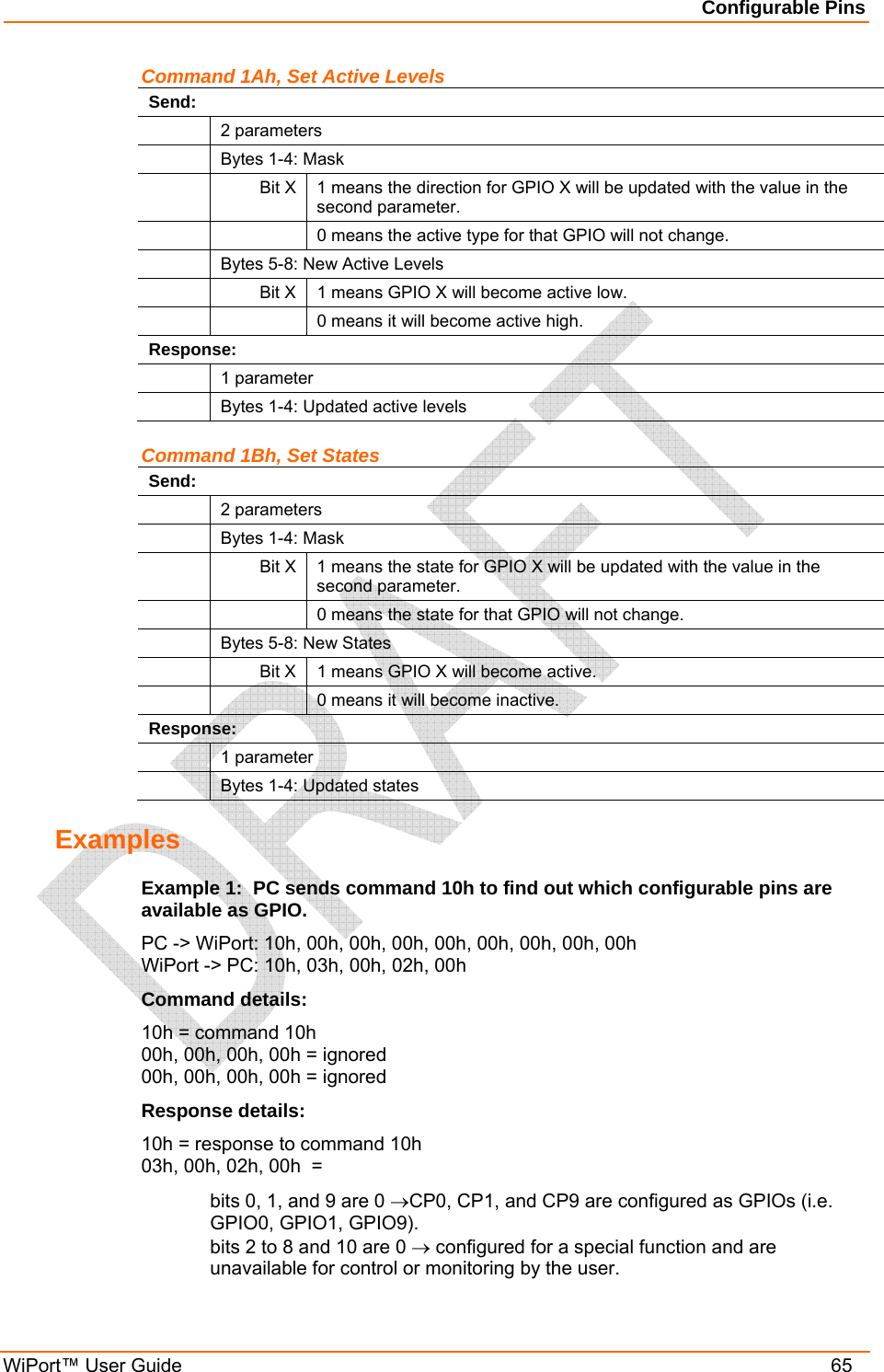 Configurable Pins WiPort™ User Guide    65 Command 1Ah, Set Active Levels Send:  2 parameters   Bytes 1-4: Mask  Bit X 1 means the direction for GPIO X will be updated with the value in the second parameter.     0 means the active type for that GPIO will not change.   Bytes 5-8: New Active Levels   Bit X  1 means GPIO X will become active low.     0 means it will become active high. Response:  1 parameter   Bytes 1-4: Updated active levels Command 1Bh, Set States Send:  2 parameters   Bytes 1-4: Mask  Bit X 1 means the state for GPIO X will be updated with the value in the second parameter.     0 means the state for that GPIO will not change.   Bytes 5-8: New States   Bit X  1 means GPIO X will become active.     0 means it will become inactive. Response:  1 parameter   Bytes 1-4: Updated states Examples Example 1:  PC sends command 10h to find out which configurable pins are available as GPIO. PC -&gt; WiPort: 10h, 00h, 00h, 00h, 00h, 00h, 00h, 00h, 00h WiPort -&gt; PC: 10h, 03h, 00h, 02h, 00h Command details: 10h = command 10h 00h, 00h, 00h, 00h = ignored 00h, 00h, 00h, 00h = ignored Response details: 10h = response to command 10h 03h, 00h, 02h, 00h  = bits 0, 1, and 9 are 0 →CP0, CP1, and CP9 are configured as GPIOs (i.e. GPIO0, GPIO1, GPIO9). bits 2 to 8 and 10 are 0 → configured for a special function and are unavailable for control or monitoring by the user. 