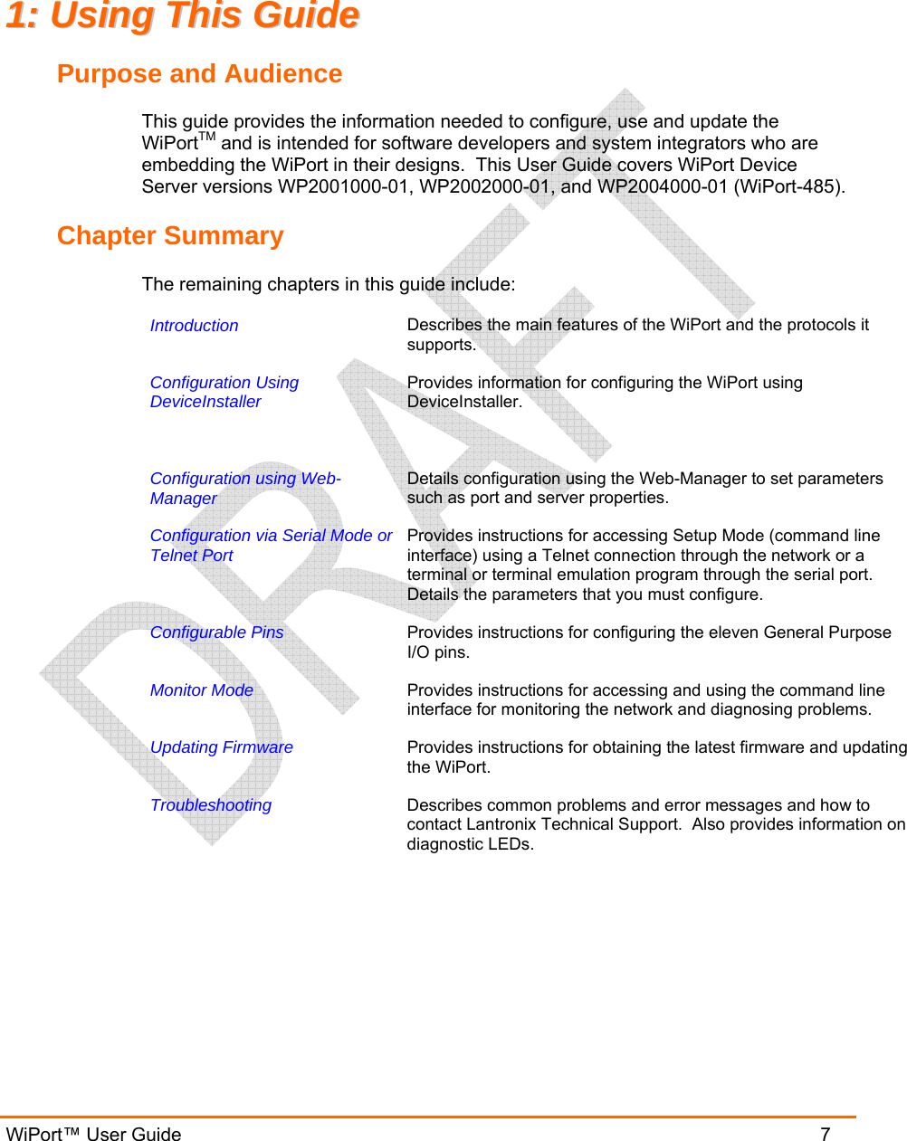  WiPort™ User Guide                               7 11::  UUssiinngg  TThhiiss  GGuuiiddee  Purpose and Audience This guide provides the information needed to configure, use and update the WiPortTM and is intended for software developers and system integrators who are embedding the WiPort in their designs.  This User Guide covers WiPort Device Server versions WP2001000-01, WP2002000-01, and WP2004000-01 (WiPort-485). Chapter Summary The remaining chapters in this guide include: Introduction   Describes the main features of the WiPort and the protocols it supports. Configuration Using DeviceInstaller   Provides information for configuring the WiPort using DeviceInstaller. Configuration using Web-Manager   Details configuration using the Web-Manager to set parameters such as port and server properties. Configuration via Serial Mode orTelnet Port   Provides instructions for accessing Setup Mode (command line interface) using a Telnet connection through the network or a terminal or terminal emulation program through the serial port. Details the parameters that you must configure. Configurable Pins   Provides instructions for configuring the eleven General Purpose I/O pins. Monitor Mode   Provides instructions for accessing and using the command line interface for monitoring the network and diagnosing problems. Updating Firmware  Provides instructions for obtaining the latest firmware and updating the WiPort. Troubleshooting  Describes common problems and error messages and how to contact Lantronix Technical Support.  Also provides information on diagnostic LEDs.  