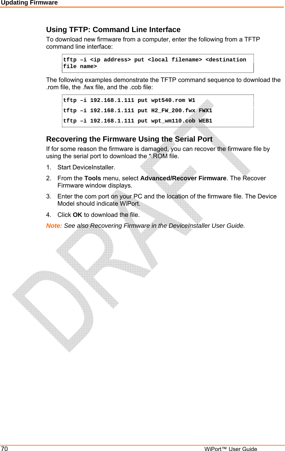 Updating Firmware 70         WiPort™ User Guide Using TFTP: Command Line Interface To download new firmware from a computer, enter the following from a TFTP command line interface:  tftp –i &lt;ip address&gt; put &lt;local filename&gt; &lt;destination file name&gt; The following examples demonstrate the TFTP command sequence to download the .rom file, the .fwx file, and the .cob file: tftp –i 192.168.1.111 put wpt540.rom W1 tftp –i 192.168.1.111 put H2_FW_200.fwx FWX1 tftp –i 192.168.1.111 put wpt_wm110.cob WEB1 Recovering the Firmware Using the Serial Port If for some reason the firmware is damaged, you can recover the firmware file by using the serial port to download the *.ROM file.  1.  Start DeviceInstaller.  2. From the Tools menu, select Advanced/Recover Firmware. The Recover Firmware window displays. 3.  Enter the com port on your PC and the location of the firmware file. The Device Model should indicate WiPort.  4. Click OK to download the file. Note: See also Recovering Firmware in the DeviceInstaller User Guide.