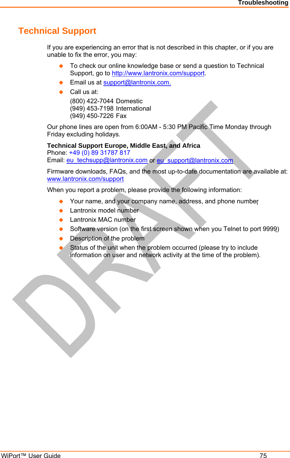 Troubleshooting WiPort™ User Guide  75 Technical Support If you are experiencing an error that is not described in this chapter, or if you are unable to fix the error, you may:  To check our online knowledge base or send a question to Technical Support, go to http://www.lantronix.com/support.  Email us at support@lantronix.com.  Call us at: (800) 422-7044 Domestic (949) 453-7198 International (949) 450-7226 Fax Our phone lines are open from 6:00AM - 5:30 PM Pacific Time Monday through Friday excluding holidays. Technical Support Europe, Middle East, and Africa  Phone: +49 (0) 89 31787 817 Email: eu_techsupp@lantronix.com or eu_support@lantronix.com Firmware downloads, FAQs, and the most up-to-date documentation are available at: www.lantronix.com/support When you report a problem, please provide the following information:   Your name, and your company name, address, and phone number   Lantronix model number   Lantronix MAC number   Software version (on the first screen shown when you Telnet to port 9999)  Description of the problem  Status of the unit when the problem occurred (please try to include information on user and network activity at the time of the problem).  