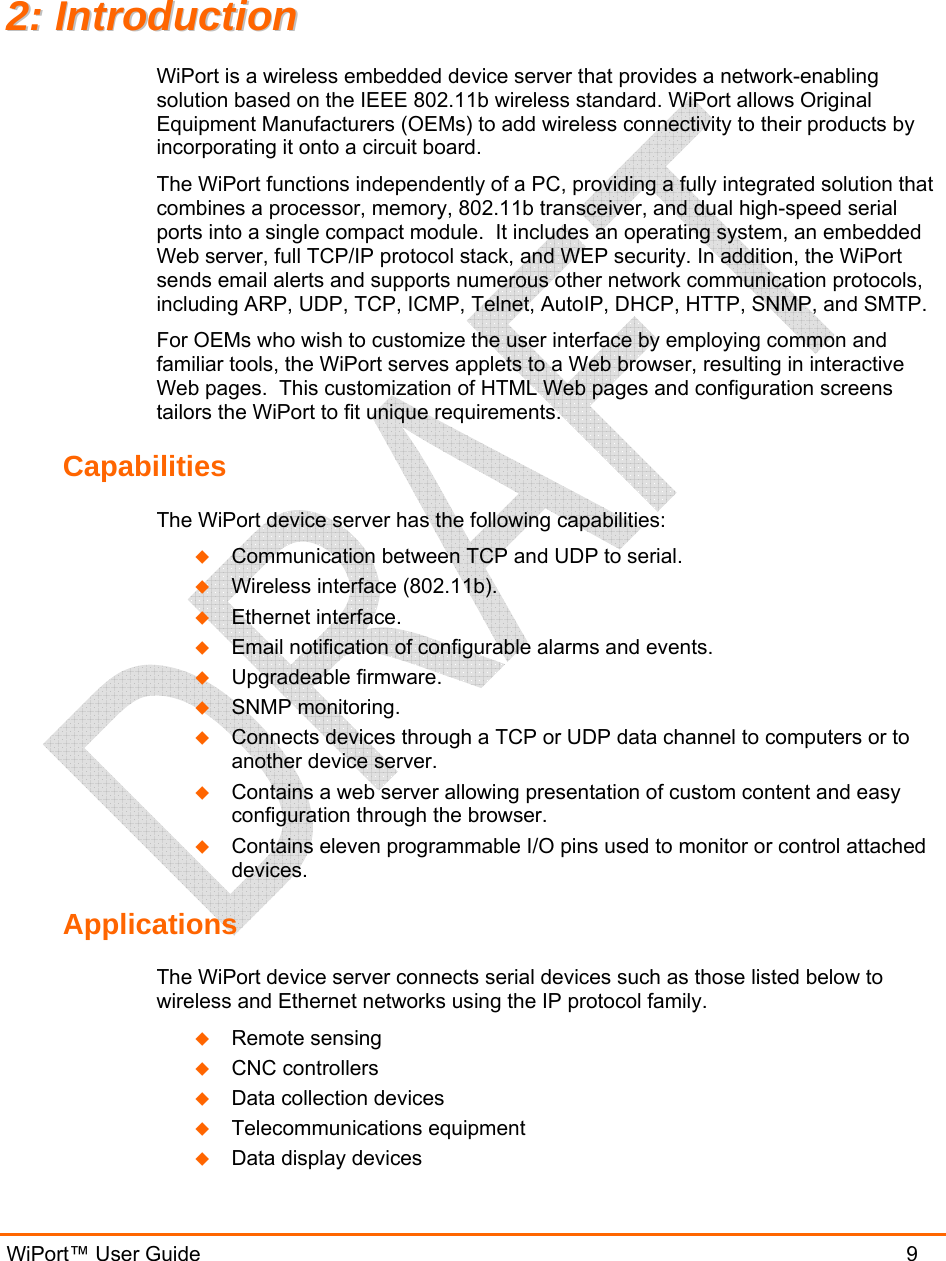 WiPort™ User Guide                               9 22::  IInnttrroodduuccttiioonn  WiPort is a wireless embedded device server that provides a network-enabling solution based on the IEEE 802.11b wireless standard. WiPort allows Original Equipment Manufacturers (OEMs) to add wireless connectivity to their products by incorporating it onto a circuit board. The WiPort functions independently of a PC, providing a fully integrated solution that combines a processor, memory, 802.11b transceiver, and dual high-speed serial ports into a single compact module.  It includes an operating system, an embedded Web server, full TCP/IP protocol stack, and WEP security. In addition, the WiPort sends email alerts and supports numerous other network communication protocols, including ARP, UDP, TCP, ICMP, Telnet, AutoIP, DHCP, HTTP, SNMP, and SMTP. For OEMs who wish to customize the user interface by employing common and familiar tools, the WiPort serves applets to a Web browser, resulting in interactive Web pages.  This customization of HTML Web pages and configuration screens tailors the WiPort to fit unique requirements.  Capabilities The WiPort device server has the following capabilities:  Communication between TCP and UDP to serial.  Wireless interface (802.11b).  Ethernet interface.  Email notification of configurable alarms and events.  Upgradeable firmware.  SNMP monitoring.  Connects devices through a TCP or UDP data channel to computers or to another device server.   Contains a web server allowing presentation of custom content and easy configuration through the browser.  Contains eleven programmable I/O pins used to monitor or control attached devices. Applications The WiPort device server connects serial devices such as those listed below to wireless and Ethernet networks using the IP protocol family.   Remote sensing  CNC controllers  Data collection devices  Telecommunications equipment  Data display devices 