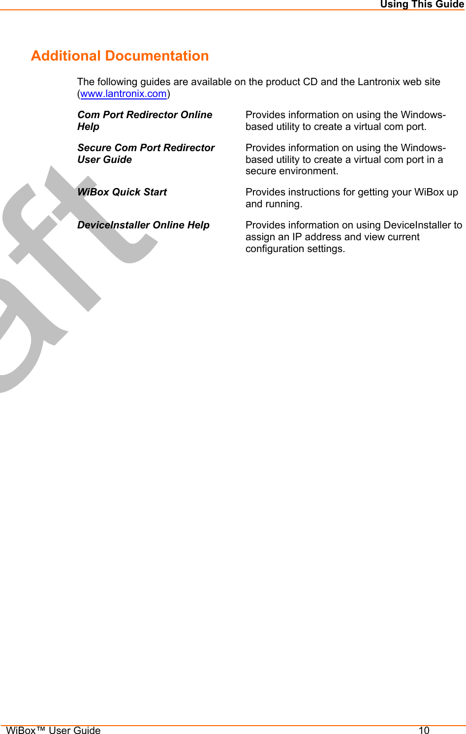 Using This Guide  WiBox™ User Guide  10 Additional Documentation The following guides are available on the product CD and the Lantronix web site (www.lantronix.com) Com Port Redirector Online Help Provides information on using the Windows-based utility to create a virtual com port. Secure Com Port Redirector User Guide Provides information on using the Windows-based utility to create a virtual com port in a secure environment. WiBox Quick Start  Provides instructions for getting your WiBox up and running. DeviceInstaller Online Help  Provides information on using DeviceInstaller to assign an IP address and view current configuration settings. 