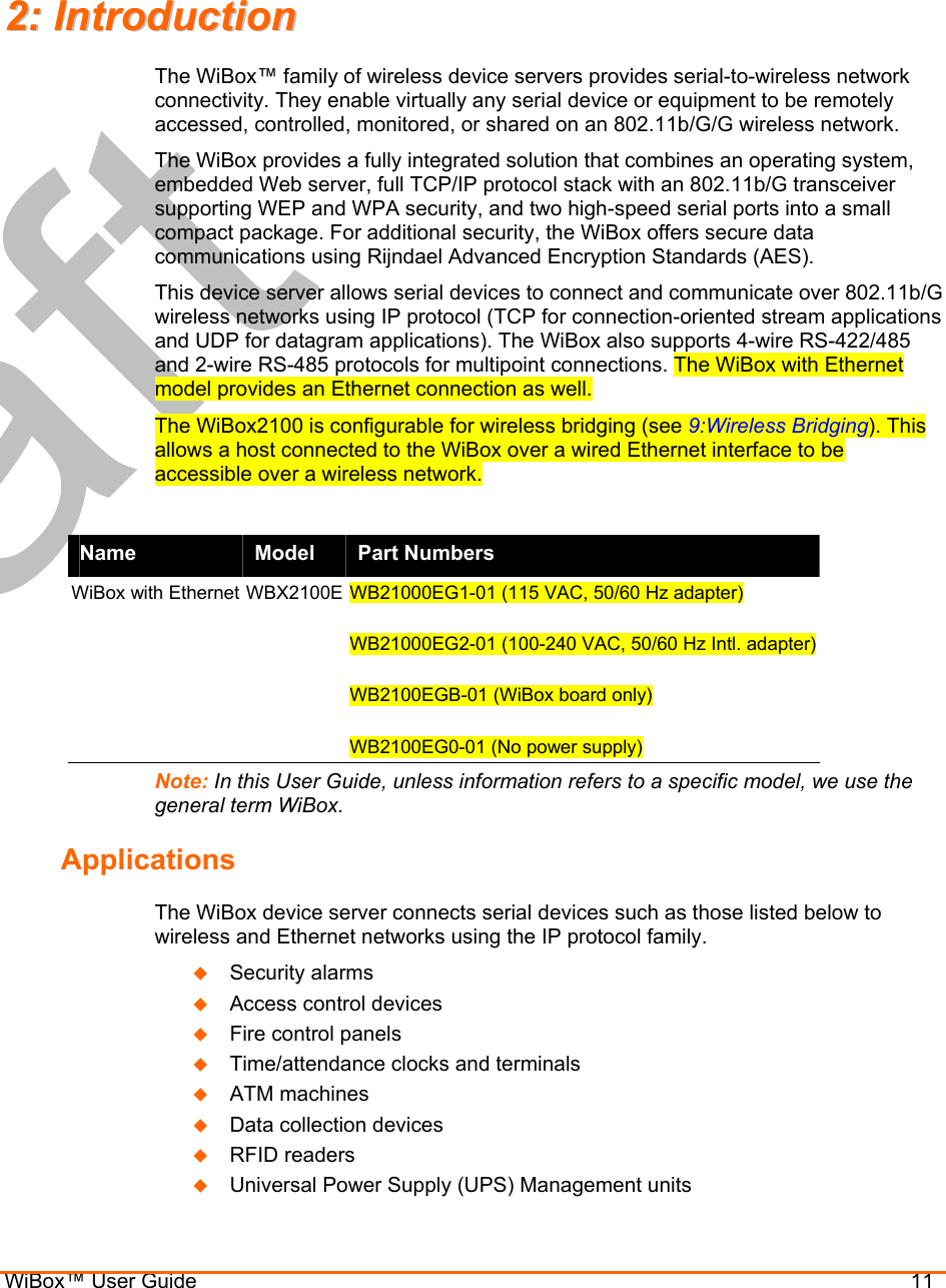  WiBox™ User Guide                                11 22::  IInnttrroodduuccttiioonn  The WiBox™ family of wireless device servers provides serial-to-wireless network connectivity. They enable virtually any serial device or equipment to be remotely accessed, controlled, monitored, or shared on an 802.11b/G/G wireless network. The WiBox provides a fully integrated solution that combines an operating system, embedded Web server, full TCP/IP protocol stack with an 802.11b/G transceiver supporting WEP and WPA security, and two high-speed serial ports into a small compact package. For additional security, the WiBox offers secure data communications using Rijndael Advanced Encryption Standards (AES). This device server allows serial devices to connect and communicate over 802.11b/G wireless networks using IP protocol (TCP for connection-oriented stream applications and UDP for datagram applications). The WiBox also supports 4-wire RS-422/485 and 2-wire RS-485 protocols for multipoint connections. The WiBox with Ethernet model provides an Ethernet connection as well. The WiBox2100 is configurable for wireless bridging (see 9:Wireless Bridging). This allows a host connected to the WiBox over a wired Ethernet interface to be accessible over a wireless network.  Name  Model  Part Numbers WiBox with Ethernet WBX2100E WB21000EG1-01 (115 VAC, 50/60 Hz adapter)  WB21000EG2-01 (100-240 VAC, 50/60 Hz Intl. adapter)  WB2100EGB-01 (WiBox board only)  WB2100EG0-01 (No power supply) Note: In this User Guide, unless information refers to a specific model, we use the general term WiBox. Applications The WiBox device server connects serial devices such as those listed below to wireless and Ethernet networks using the IP protocol family.    Security alarms   Access control devices   Fire control panels   Time/attendance clocks and terminals   ATM machines   Data collection devices   RFID readers   Universal Power Supply (UPS) Management units 