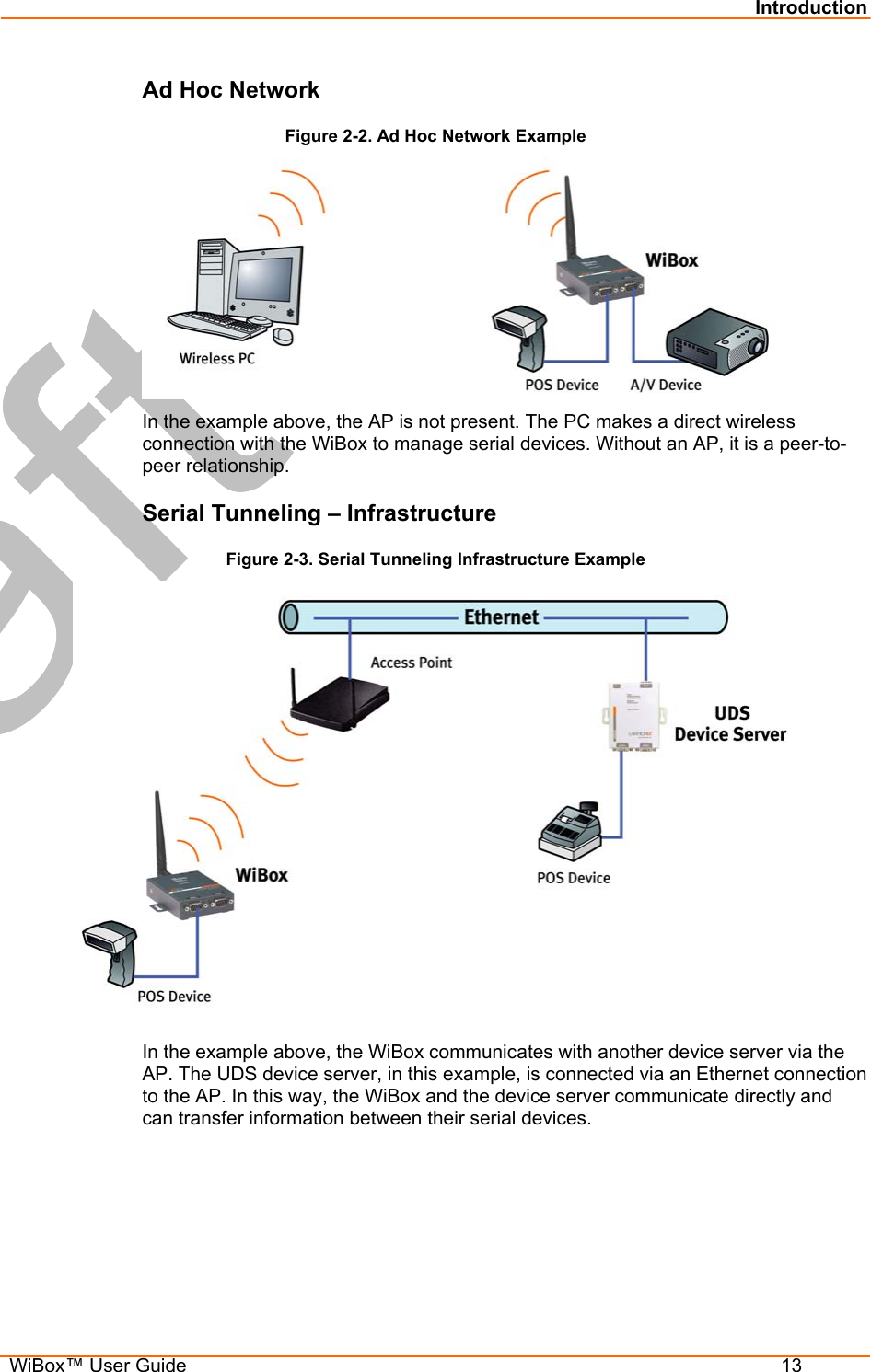 Introduction  WiBox™ User Guide  13 Ad Hoc Network Figure 2-2. Ad Hoc Network Example  In the example above, the AP is not present. The PC makes a direct wireless connection with the WiBox to manage serial devices. Without an AP, it is a peer-to-peer relationship. Serial Tunneling – Infrastructure Figure 2-3. Serial Tunneling Infrastructure Example  In the example above, the WiBox communicates with another device server via the AP. The UDS device server, in this example, is connected via an Ethernet connection to the AP. In this way, the WiBox and the device server communicate directly and can transfer information between their serial devices. 