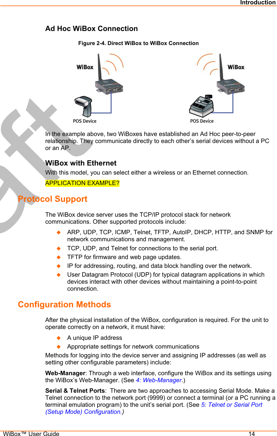 Introduction  WiBox™ User Guide  14 Ad Hoc WiBox Connection Figure 2-4. Direct WiBox to WiBox Connection  In the example above, two WiBoxes have established an Ad Hoc peer-to-peer relationship. They communicate directly to each other’s serial devices without a PC or an AP. WiBox with Ethernet With this model, you can select either a wireless or an Ethernet connection.  APPLICATION EXAMPLE? Protocol Support The WiBox device server uses the TCP/IP protocol stack for network communications. Other supported protocols include:    ARP, UDP, TCP, ICMP, Telnet, TFTP, AutoIP, DHCP, HTTP, and SNMP for network communications and management.   TCP, UDP, and Telnet for connections to the serial port.    TFTP for firmware and web page updates.    IP for addressing, routing, and data block handling over the network.    User Datagram Protocol (UDP) for typical datagram applications in which devices interact with other devices without maintaining a point-to-point connection. Configuration Methods After the physical installation of the WiBox, configuration is required. For the unit to operate correctly on a network, it must have:   A unique IP address   Appropriate settings for network communications Methods for logging into the device server and assigning IP addresses (as well as setting other configurable parameters) include: Web-Manager: Through a web interface, configure the WiBox and its settings using the WiBox’s Web-Manager. (See 4: Web-Manager.) Serial &amp; Telnet Ports:  There are two approaches to accessing Serial Mode. Make a Telnet connection to the network port (9999) or connect a terminal (or a PC running a terminal emulation program) to the unit’s serial port. (See 5: Telnet or Serial Port (Setup Mode) Configuration.) 