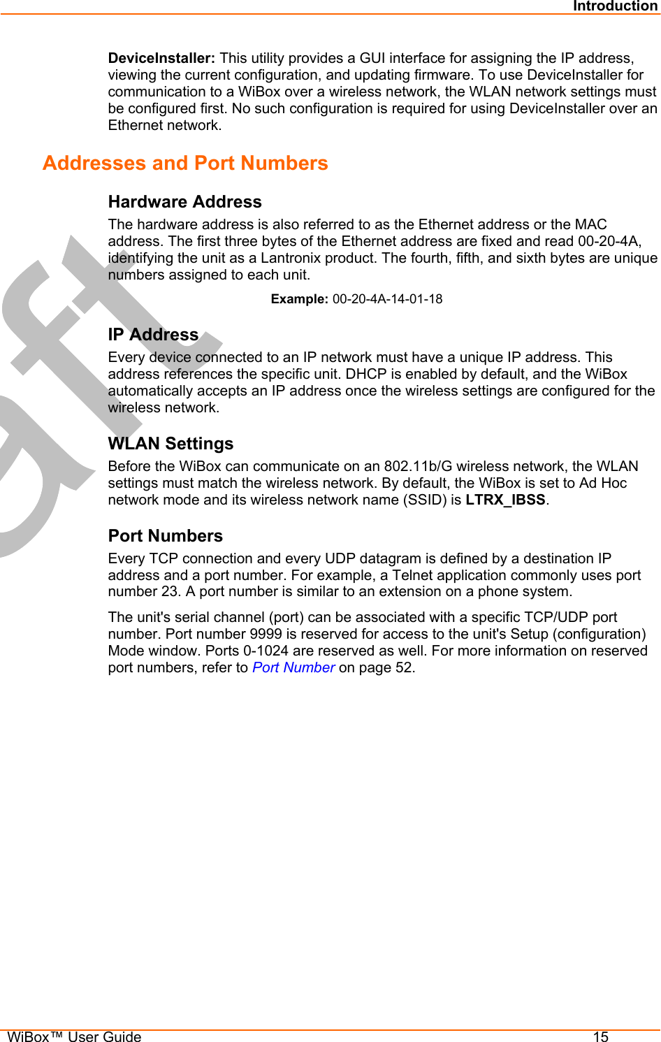 Introduction  WiBox™ User Guide  15 DeviceInstaller: This utility provides a GUI interface for assigning the IP address, viewing the current configuration, and updating firmware. To use DeviceInstaller for communication to a WiBox over a wireless network, the WLAN network settings must be configured first. No such configuration is required for using DeviceInstaller over an Ethernet network. Addresses and Port Numbers Hardware Address The hardware address is also referred to as the Ethernet address or the MAC address. The first three bytes of the Ethernet address are fixed and read 00-20-4A, identifying the unit as a Lantronix product. The fourth, fifth, and sixth bytes are unique numbers assigned to each unit. Example: 00-20-4A-14-01-18 IP Address Every device connected to an IP network must have a unique IP address. This address references the specific unit. DHCP is enabled by default, and the WiBox automatically accepts an IP address once the wireless settings are configured for the wireless network. WLAN Settings Before the WiBox can communicate on an 802.11b/G wireless network, the WLAN settings must match the wireless network. By default, the WiBox is set to Ad Hoc network mode and its wireless network name (SSID) is LTRX_IBSS. Port Numbers Every TCP connection and every UDP datagram is defined by a destination IP address and a port number. For example, a Telnet application commonly uses port number 23. A port number is similar to an extension on a phone system. The unit&apos;s serial channel (port) can be associated with a specific TCP/UDP port number. Port number 9999 is reserved for access to the unit&apos;s Setup (configuration) Mode window. Ports 0-1024 are reserved as well. For more information on reserved port numbers, refer to Port Number on page 52. 