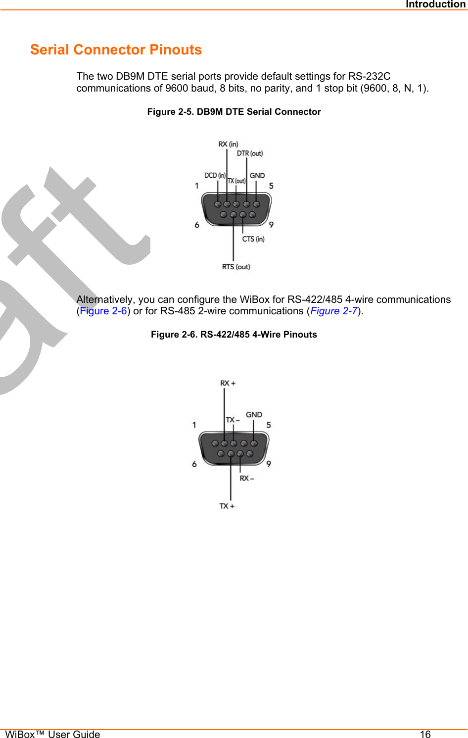 Introduction  WiBox™ User Guide  16 Serial Connector Pinouts The two DB9M DTE serial ports provide default settings for RS-232C communications of 9600 baud, 8 bits, no parity, and 1 stop bit (9600, 8, N, 1). Figure 2-5. DB9M DTE Serial Connector  Alternatively, you can configure the WiBox for RS-422/485 4-wire communications (Figure 2-6) or for RS-485 2-wire communications (Figure 2-7). Figure 2-6. RS-422/485 4-Wire Pinouts         