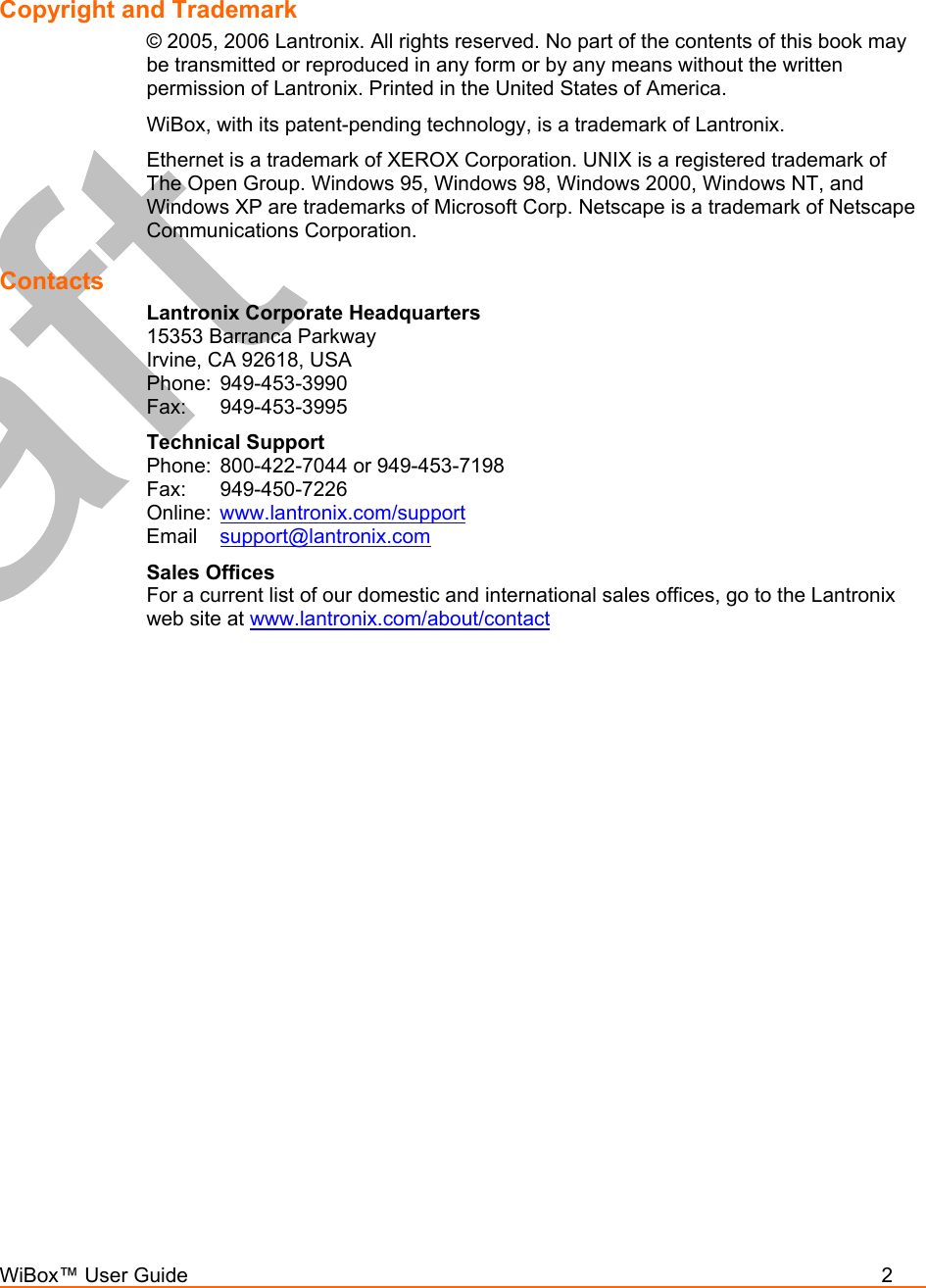  WiBox™ User Guide          2   Copyright and Trademark  © 2005, 2006 Lantronix. All rights reserved. No part of the contents of this book may be transmitted or reproduced in any form or by any means without the written permission of Lantronix. Printed in the United States of America.  WiBox, with its patent-pending technology, is a trademark of Lantronix. Ethernet is a trademark of XEROX Corporation. UNIX is a registered trademark of The Open Group. Windows 95, Windows 98, Windows 2000, Windows NT, and Windows XP are trademarks of Microsoft Corp. Netscape is a trademark of Netscape Communications Corporation. Contacts Lantronix Corporate Headquarters 15353 Barranca Parkway Irvine, CA 92618, USA Phone: 949-453-3990 Fax: 949-453-3995 Technical Support Phone:  800-422-7044 or 949-453-7198 Fax: 949-450-7226 Online:  www.lantronix.com/support Email  support@lantronix.com Sales Offices For a current list of our domestic and international sales offices, go to the Lantronix web site at www.lantronix.com/about/contact    