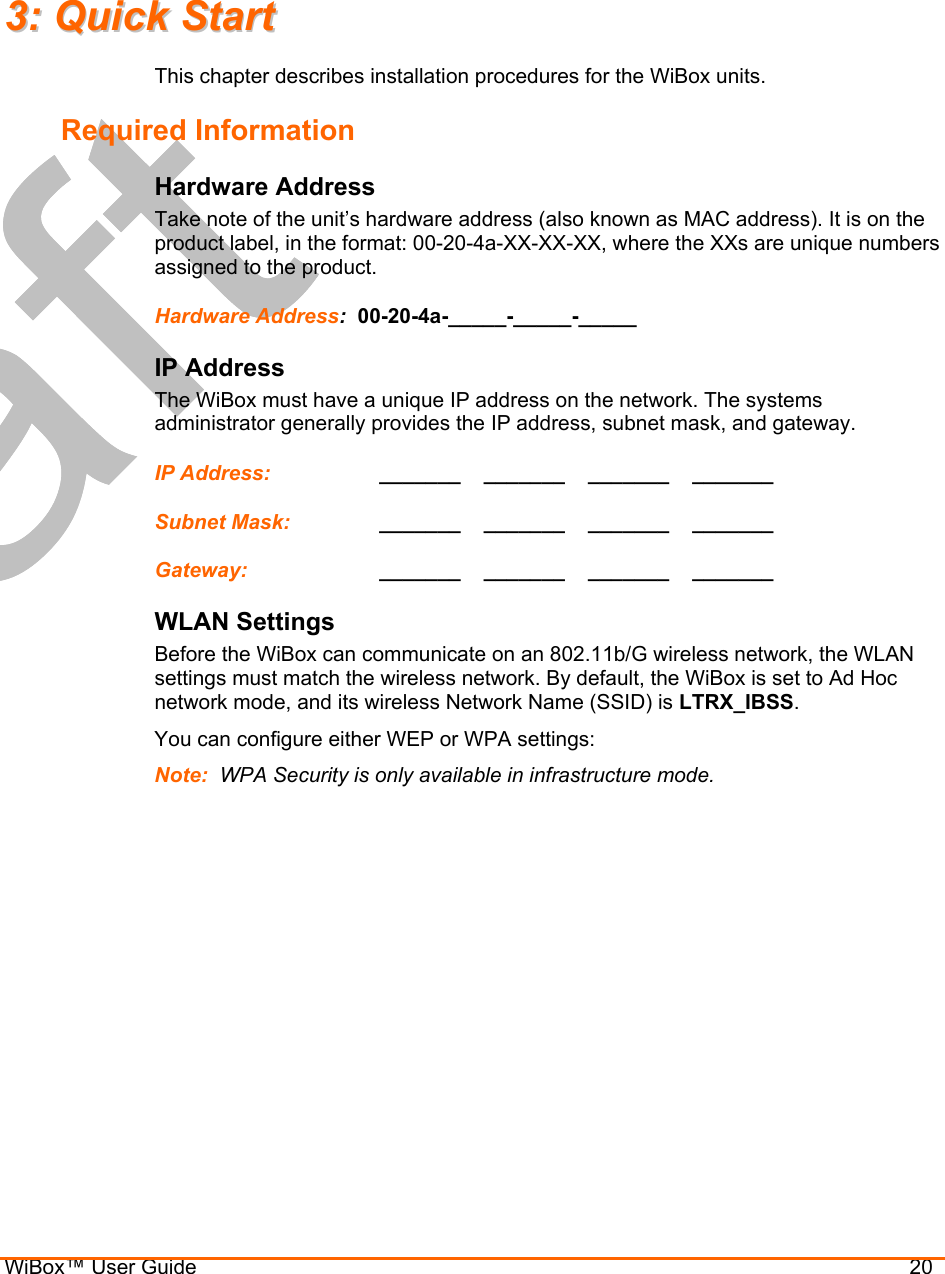  WiBox™ User Guide                                20 33::  QQuuiicckk  SSttaarrtt  This chapter describes installation procedures for the WiBox units. Required Information Hardware Address  Take note of the unit’s hardware address (also known as MAC address). It is on the product label, in the format: 00-20-4a-XX-XX-XX, where the XXs are unique numbers assigned to the product. Hardware Address:  00-20-4a-_____-_____-_____  IP Address The WiBox must have a unique IP address on the network. The systems administrator generally provides the IP address, subnet mask, and gateway.  IP Address:     _______    _______    _______    _______  Subnet Mask:     _______    _______    _______    _______  Gateway:     _______    _______    _______    _______  WLAN Settings Before the WiBox can communicate on an 802.11b/G wireless network, the WLAN settings must match the wireless network. By default, the WiBox is set to Ad Hoc network mode, and its wireless Network Name (SSID) is LTRX_IBSS. You can configure either WEP or WPA settings: Note:  WPA Security is only available in infrastructure mode. 