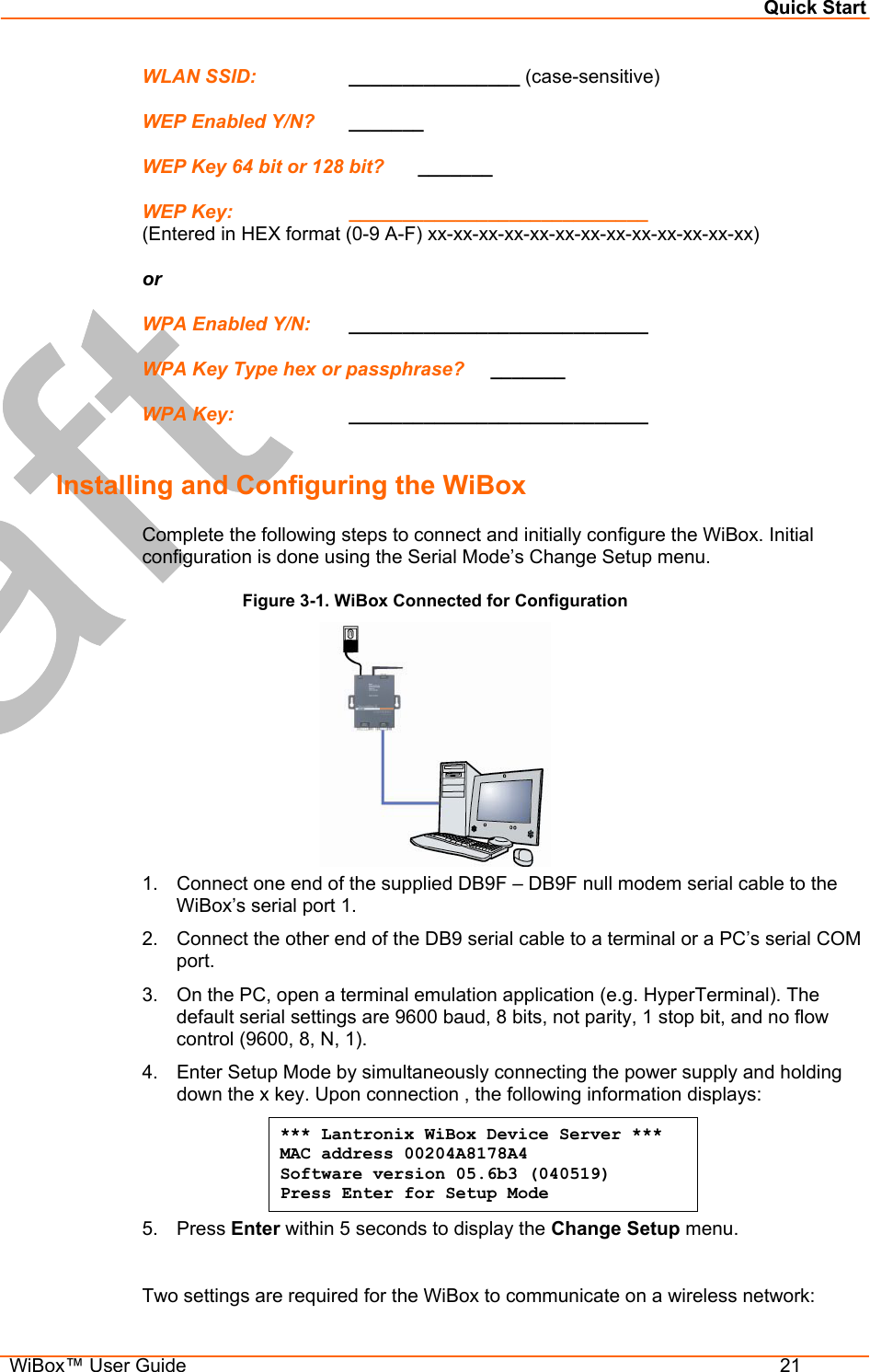 Quick Start  WiBox™ User Guide  21 WLAN SSID:    ________________ (case-sensitive) WEP Enabled Y/N?  _______ WEP Key 64 bit or 128 bit?   _______ WEP Key:     ____________________________  (Entered in HEX format (0-9 A-F) xx-xx-xx-xx-xx-xx-xx-xx-xx-xx-xx-xx-xx) or WPA Enabled Y/N:  ____________________________ WPA Key Type hex or passphrase?     _______ WPA Key:     ____________________________   Installing and Configuring the WiBox Complete the following steps to connect and initially configure the WiBox. Initial configuration is done using the Serial Mode’s Change Setup menu. Figure 3-1. WiBox Connected for Configuration  1.  Connect one end of the supplied DB9F – DB9F null modem serial cable to the WiBox’s serial port 1. 2.  Connect the other end of the DB9 serial cable to a terminal or a PC’s serial COM port.  3.  On the PC, open a terminal emulation application (e.g. HyperTerminal). The default serial settings are 9600 baud, 8 bits, not parity, 1 stop bit, and no flow control (9600, 8, N, 1). 4.  Enter Setup Mode by simultaneously connecting the power supply and holding down the x key. Upon connection , the following information displays: *** Lantronix WiBox Device Server *** MAC address 00204A8178A4 Software version 05.6b3 (040519)  Press Enter for Setup Mode 5. Press Enter within 5 seconds to display the Change Setup menu.  Two settings are required for the WiBox to communicate on a wireless network: 