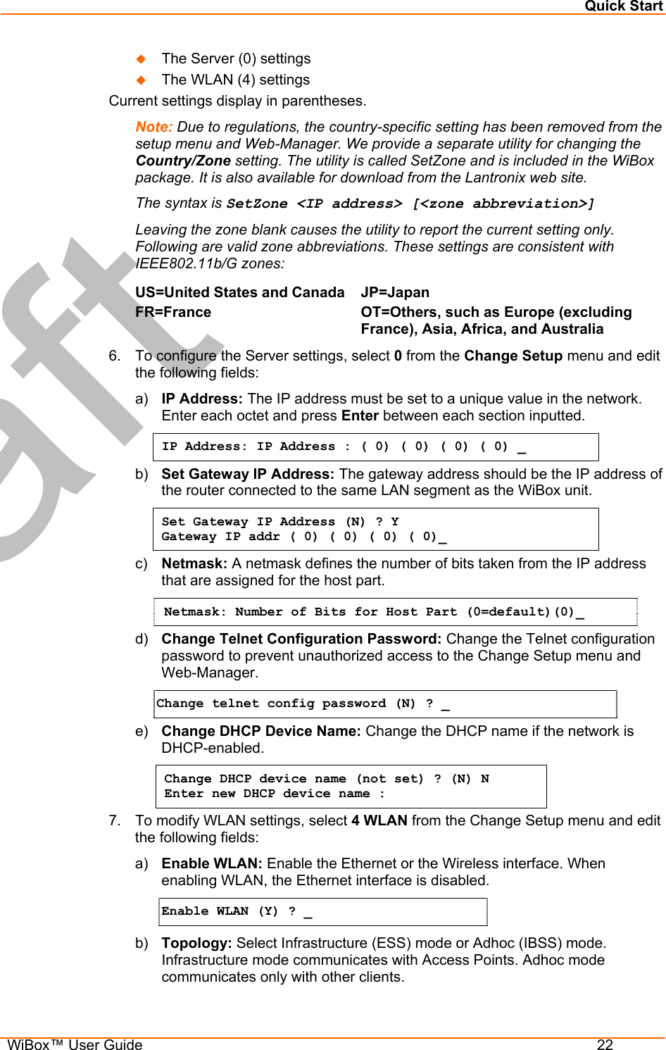 Quick Start  WiBox™ User Guide  22   The Server (0) settings    The WLAN (4) settings  Current settings display in parentheses. Note: Due to regulations, the country-specific setting has been removed from the setup menu and Web-Manager. We provide a separate utility for changing the Country/Zone setting. The utility is called SetZone and is included in the WiBox package. It is also available for download from the Lantronix web site.  The syntax is SetZone &lt;IP address&gt; [&lt;zone abbreviation&gt;] Leaving the zone blank causes the utility to report the current setting only. Following are valid zone abbreviations. These settings are consistent with IEEE802.11b/G zones:  US=United States and CanadaFR=France  JP=Japan OT=Others, such as Europe (excluding France), Asia, Africa, and Australia  6.  To configure the Server settings, select 0 from the Change Setup menu and edit the following fields: a)  IP Address: The IP address must be set to a unique value in the network. Enter each octet and press Enter between each section inputted. IP Address: IP Address : ( 0) ( 0) ( 0) ( 0) _ b)  Set Gateway IP Address: The gateway address should be the IP address of the router connected to the same LAN segment as the WiBox unit.  Set Gateway IP Address (N) ? Y Gateway IP addr ( 0) ( 0) ( 0) ( 0)_  c)  Netmask: A netmask defines the number of bits taken from the IP address that are assigned for the host part.  Netmask: Number of Bits for Host Part (0=default)(0)_  d)  Change Telnet Configuration Password: Change the Telnet configuration password to prevent unauthorized access to the Change Setup menu and Web-Manager. Change telnet config password (N) ? _   e)  Change DHCP Device Name: Change the DHCP name if the network is DHCP-enabled. Change DHCP device name (not set) ? (N) N  Enter new DHCP device name :  7.  To modify WLAN settings, select 4 WLAN from the Change Setup menu and edit the following fields: a)  Enable WLAN: Enable the Ethernet or the Wireless interface. When enabling WLAN, the Ethernet interface is disabled. Enable WLAN (Y) ? _ b)  Topology: Select Infrastructure (ESS) mode or Adhoc (IBSS) mode. Infrastructure mode communicates with Access Points. Adhoc mode communicates only with other clients. 