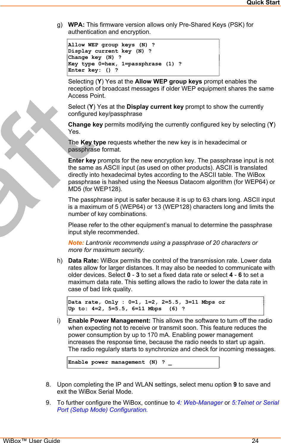 Quick Start  WiBox™ User Guide  24 g)  WPA: This firmware version allows only Pre-Shared Keys (PSK) for authentication and encryption. Allow WEP group keys (N) ? Display current key (N) ? Change key (N) ? Key type 0=hex, 1=passphrase (1) ? Enter key: () ? Selecting (Y) Yes at the Allow WEP group keys prompt enables the reception of broadcast messages if older WEP equipment shares the same Access Point. Select (Y) Yes at the Display current key prompt to show the currently configured key/passphrase Change key permits modifying the currently configured key by selecting (Y) Yes. The Key type requests whether the new key is in hexadecimal or passphrase format. Enter key prompts for the new encryption key. The passphrase input is not the same as ASCII input (as used on other products). ASCII is translated directly into hexadecimal bytes according to the ASCII table. The WiBox passphrase is hashed using the Neesus Datacom algorithm (for WEP64) or MD5 (for WEP128).  The passphrase input is safer because it is up to 63 chars long. ASCII input is a maximum of 5 (WEP64) or 13 (WEP128) characters long and limits the number of key combinations. Please refer to the other equipment’s manual to determine the passphrase input style recommended. Note: Lantronix recommends using a passphrase of 20 characters or more for maximum security. h)  Data Rate: WiBox permits the control of the transmission rate. Lower data rates allow for larger distances. It may also be needed to communicate with older devices. Select 0 - 3 to set a fixed data rate or select 4 - 6 to set a maximum data rate. This setting allows the radio to lower the data rate in case of bad link quality. Data rate, Only : 0=1, 1=2, 2=5.5, 3=11 Mbps or Up to: 4=2, 5=5.5, 6=11 Mbps  (6) ? i)  Enable Power Management: This allows the software to turn off the radio when expecting not to receive or transmit soon. This feature reduces the power consumption by up to 170 mA. Enabling power management increases the response time, because the radio needs to start up again.  The radio regularly starts to synchronize and check for incoming messages. Enable power management (N) ? _  8.  Upon completing the IP and WLAN settings, select menu option 9 to save and exit the WiBox Serial Mode. 9.  To further configure the WiBox, continue to 4: Web-Manager or 5:Telnet or Serial Port (Setup Mode) Configuration. 