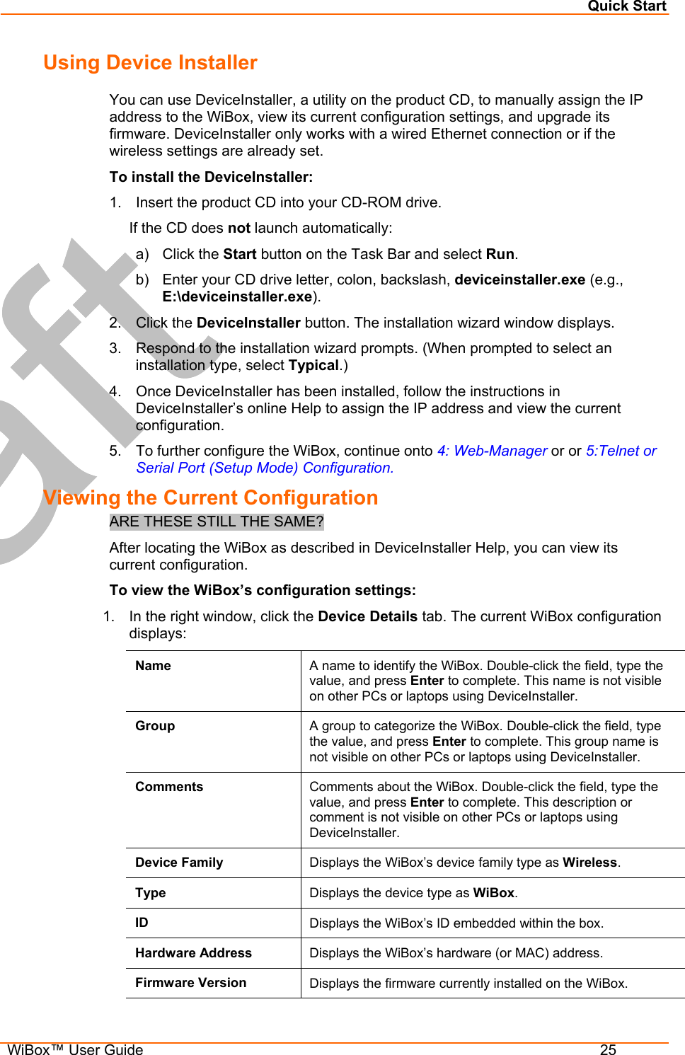 Quick Start  WiBox™ User Guide  25 Using Device Installer You can use DeviceInstaller, a utility on the product CD, to manually assign the IP address to the WiBox, view its current configuration settings, and upgrade its firmware. DeviceInstaller only works with a wired Ethernet connection or if the wireless settings are already set. To install the DeviceInstaller: 1.  Insert the product CD into your CD-ROM drive. If the CD does not launch automatically: a) Click the Start button on the Task Bar and select Run. b)  Enter your CD drive letter, colon, backslash, deviceinstaller.exe (e.g., E:\deviceinstaller.exe). 2. Click the DeviceInstaller button. The installation wizard window displays. 3.  Respond to the installation wizard prompts. (When prompted to select an installation type, select Typical.) 4.  Once DeviceInstaller has been installed, follow the instructions in DeviceInstaller’s online Help to assign the IP address and view the current configuration. 5.  To further configure the WiBox, continue onto 4: Web-Manager or or 5:Telnet or Serial Port (Setup Mode) Configuration. Viewing the Current Configuration ARE THESE STILL THE SAME? After locating the WiBox as described in DeviceInstaller Help, you can view its current configuration. To view the WiBox’s configuration settings: 1.  In the right window, click the Device Details tab. The current WiBox configuration displays: Name  A name to identify the WiBox. Double-click the field, type the value, and press Enter to complete. This name is not visible on other PCs or laptops using DeviceInstaller. Group  A group to categorize the WiBox. Double-click the field, type the value, and press Enter to complete. This group name is not visible on other PCs or laptops using DeviceInstaller. Comments  Comments about the WiBox. Double-click the field, type the value, and press Enter to complete. This description or comment is not visible on other PCs or laptops using DeviceInstaller. Device Family  Displays the WiBox’s device family type as Wireless. Type  Displays the device type as WiBox. ID  Displays the WiBox’s ID embedded within the box. Hardware Address  Displays the WiBox’s hardware (or MAC) address. Firmware Version  Displays the firmware currently installed on the WiBox. 