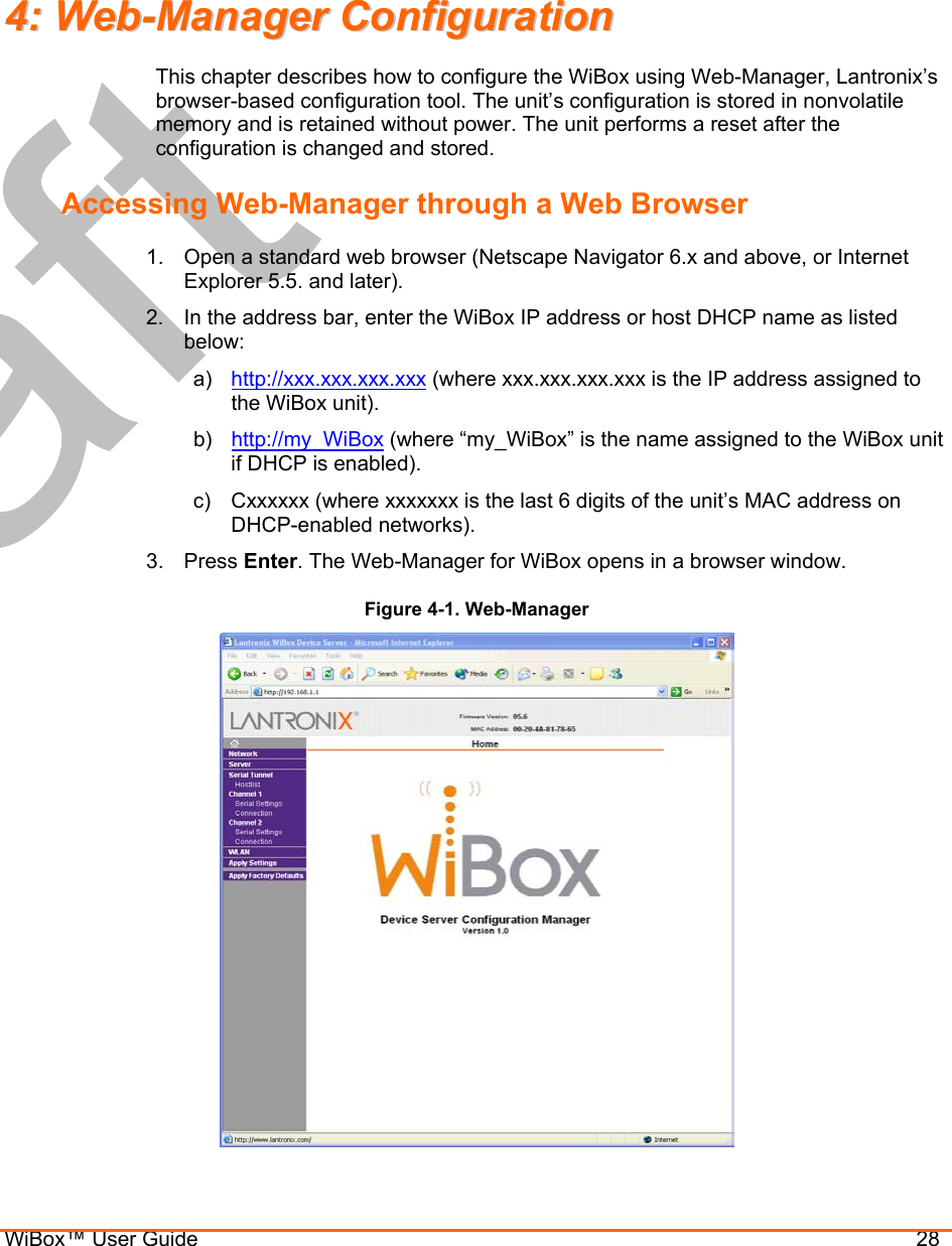  WiBox™ User Guide                                28  44::  WWeebb--MMaannaaggeerr  CCoonnffiigguurraattiioonn  This chapter describes how to configure the WiBox using Web-Manager, Lantronix’s browser-based configuration tool. The unit’s configuration is stored in nonvolatile memory and is retained without power. The unit performs a reset after the configuration is changed and stored. Accessing Web-Manager through a Web Browser 1.  Open a standard web browser (Netscape Navigator 6.x and above, or Internet Explorer 5.5. and later). 2.  In the address bar, enter the WiBox IP address or host DHCP name as listed below: a)  http://xxx.xxx.xxx.xxx (where xxx.xxx.xxx.xxx is the IP address assigned to the WiBox unit). b)  http://my_WiBox (where “my_WiBox” is the name assigned to the WiBox unit if DHCP is enabled). c)  Cxxxxxx (where xxxxxxx is the last 6 digits of the unit’s MAC address on DHCP-enabled networks).  3. Press Enter. The Web-Manager for WiBox opens in a browser window. Figure 4-1. Web-Manager  