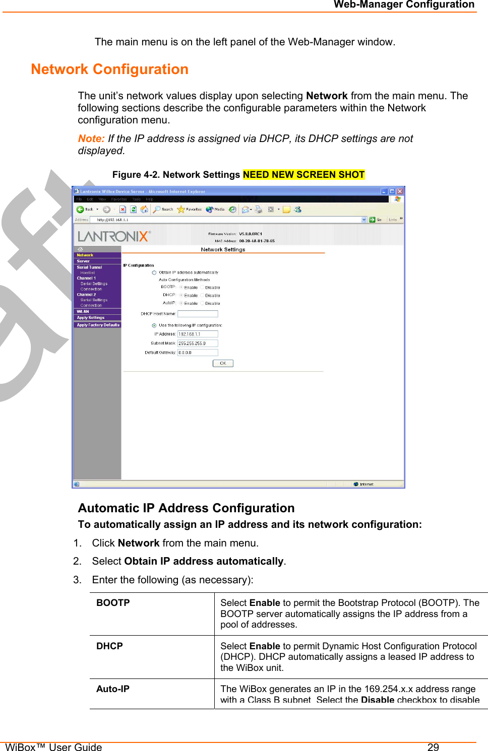 Web-Manager Configuration  WiBox™ User Guide  29   The main menu is on the left panel of the Web-Manager window. Network Configuration The unit’s network values display upon selecting Network from the main menu. The following sections describe the configurable parameters within the Network configuration menu. Note: If the IP address is assigned via DHCP, its DHCP settings are not displayed. Figure 4-2. Network Settings NEED NEW SCREEN SHOT  Automatic IP Address Configuration To automatically assign an IP address and its network configuration: 1. Click Network from the main menu. 2. Select Obtain IP address automatically. 3.  Enter the following (as necessary): BOOTP  Select Enable to permit the Bootstrap Protocol (BOOTP). The BOOTP server automatically assigns the IP address from a pool of addresses. DHCP  Select Enable to permit Dynamic Host Configuration Protocol (DHCP). DHCP automatically assigns a leased IP address to the WiBox unit. Auto-IP  The WiBox generates an IP in the 169.254.x.x address range with a Class B subnetSelect theDisablecheckbox to disable