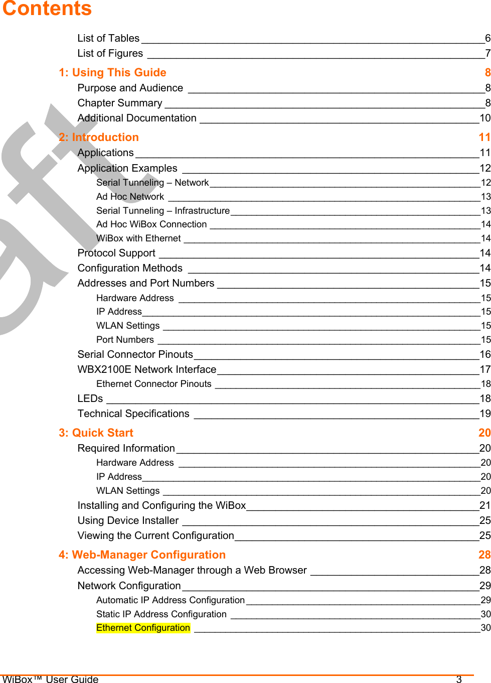  WiBox™ User Guide                                3 Contents List of Tables ___________________________________________________________6 List of Figures __________________________________________________________7 1: Using This Guide  8 Purpose and Audience ___________________________________________________8 Chapter Summary _______________________________________________________8 Additional Documentation ________________________________________________10 2: Introduction  11 Applications ___________________________________________________________11 Application Examples ___________________________________________________12 Serial Tunneling – Network____________________________________________________12 Ad Hoc Network ____________________________________________________________13 Serial Tunneling – Infrastructure________________________________________________13 Ad Hoc WiBox Connection ____________________________________________________14 WiBox with Ethernet _________________________________________________________14 Protocol Support _______________________________________________________14 Configuration Methods __________________________________________________14 Addresses and Port Numbers _____________________________________________15 Hardware Address __________________________________________________________15 IP Address_________________________________________________________________15 WLAN Settings _____________________________________________________________15 Port Numbers ______________________________________________________________15 Serial Connector Pinouts_________________________________________________16 WBX2100E Network Interface_____________________________________________17 Ethernet Connector Pinouts ___________________________________________________18 LEDs ________________________________________________________________18 Technical Specifications _________________________________________________19 3: Quick Start  20 Required Information____________________________________________________20 Hardware Address __________________________________________________________20 IP Address_________________________________________________________________20 WLAN Settings _____________________________________________________________20 Installing and Configuring the WiBox________________________________________21 Using Device Installer ___________________________________________________25 Viewing the Current Configuration__________________________________________25 4: Web-Manager Configuration  28 Accessing Web-Manager through a Web Browser _____________________________28 Network Configuration___________________________________________________29 Automatic IP Address Configuration _____________________________________________29 Static IP Address Configuration ________________________________________________30 Ethernet Configuration _______________________________________________________30 