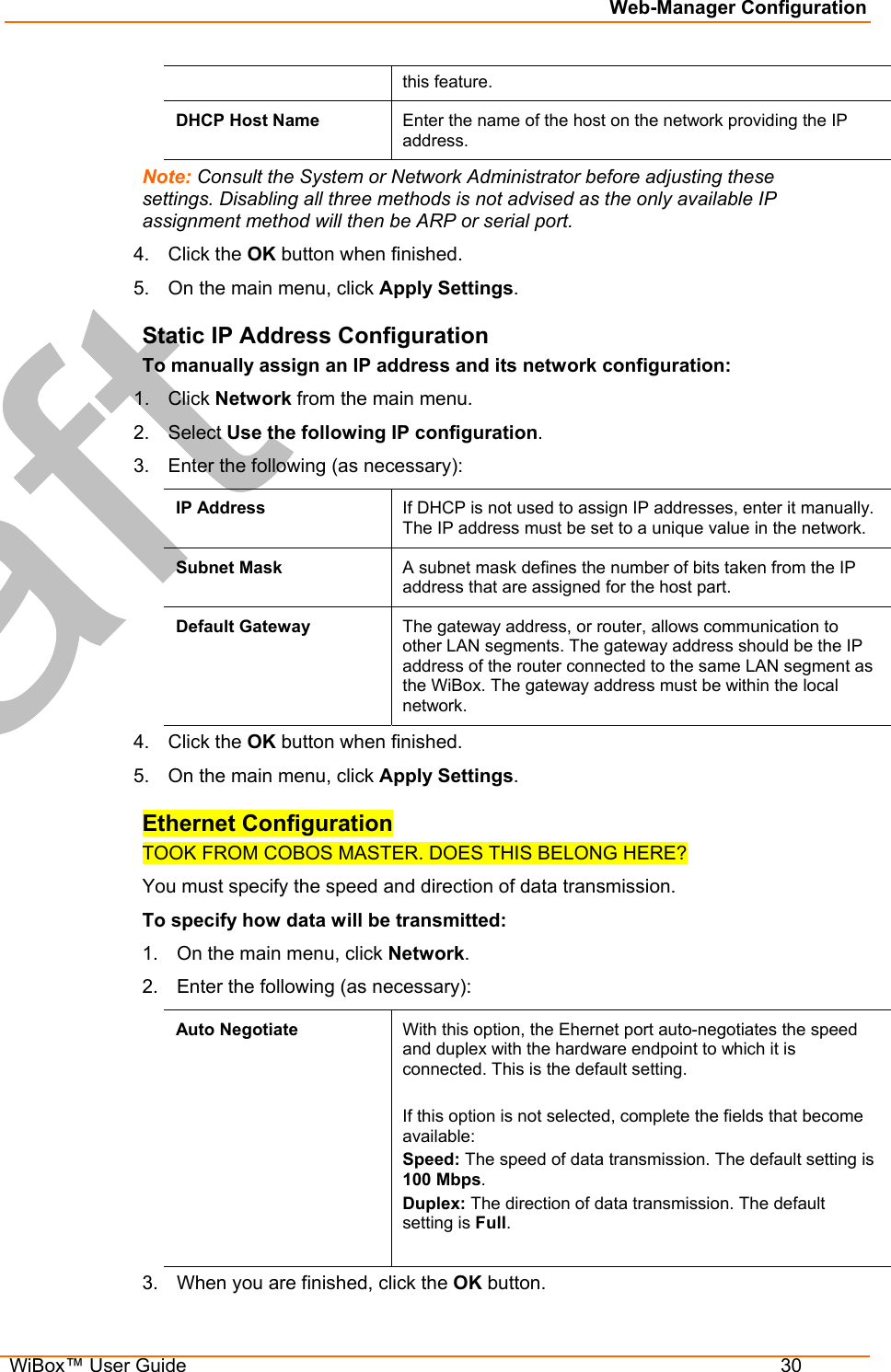 Web-Manager Configuration  WiBox™ User Guide  30 this feature. DHCP Host Name  Enter the name of the host on the network providing the IP address. Note: Consult the System or Network Administrator before adjusting these settings. Disabling all three methods is not advised as the only available IP assignment method will then be ARP or serial port. 4. Click the OK button when finished. 5.  On the main menu, click Apply Settings. Static IP Address Configuration To manually assign an IP address and its network configuration: 1. Click Network from the main menu. 2. Select Use the following IP configuration. 3.  Enter the following (as necessary): IP Address  If DHCP is not used to assign IP addresses, enter it manually. The IP address must be set to a unique value in the network.  Subnet Mask  A subnet mask defines the number of bits taken from the IP address that are assigned for the host part.  Default Gateway  The gateway address, or router, allows communication to other LAN segments. The gateway address should be the IP address of the router connected to the same LAN segment as the WiBox. The gateway address must be within the local network.  4. Click the OK button when finished.  5.  On the main menu, click Apply Settings. Ethernet Configuration TOOK FROM COBOS MASTER. DOES THIS BELONG HERE?   You must specify the speed and direction of data transmission. To specify how data will be transmitted: 1.  On the main menu, click Network. 2.  Enter the following (as necessary): Auto Negotiate  With this option, the Ehernet port auto-negotiates the speed and duplex with the hardware endpoint to which it is connected. This is the default setting.  If this option is not selected, complete the fields that become available: Speed: The speed of data transmission. The default setting is 100 Mbps. Duplex: The direction of data transmission. The default setting is Full.  3.  When you are finished, click the OK button. 