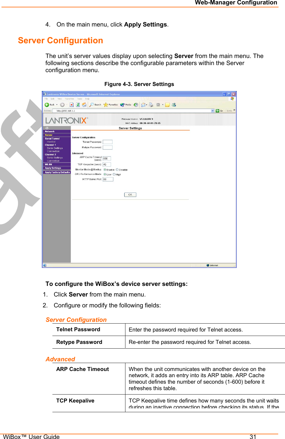 Web-Manager Configuration  WiBox™ User Guide  31 4.  On the main menu, click Apply Settings. Server Configuration The unit’s server values display upon selecting Server from the main menu. The following sections describe the configurable parameters within the Server configuration menu. Figure 4-3. Server Settings   To configure the WiBox’s device server settings: 1. Click Server from the main menu. 2.  Configure or modify the following fields: Server Configuration Telnet Password  Enter the password required for Telnet access. Retype Password  Re-enter the password required for Telnet access. Advanced ARP Cache Timeout  When the unit communicates with another device on the network, it adds an entry into its ARP table. ARP Cache timeout defines the number of seconds (1-600) before it refreshes this table.  TCP Keepalive  TCP Keepalive time defines how many seconds the unit waits during an inactiveconnection before checkingits statusIf the