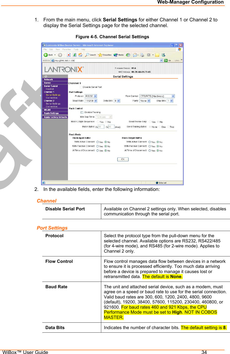 Web-Manager Configuration  WiBox™ User Guide  34 1.  From the main menu, click Serial Settings for either Channel 1 or Channel 2 to display the Serial Settings page for the selected channel. Figure 4-5. Channel Serial Settings  2.  In the available fields, enter the following information: Channel Disable Serial Port  Available on Channel 2 settings only. When selected, disables communication through the serial port. Port Settings Protocol  Select the protocol type from the pull-down menu for the selected channel. Available options are RS232, RS422/485 (for 4-wire mode), and RS485 (for 2-wire mode). Applies to Channel 2 only. Flow Control  Flow control manages data flow between devices in a network to ensure it is processed efficiently. Too much data arriving before a device is prepared to manage it causes lost or retransmitted data. The default is None. Baud Rate  The unit and attached serial device, such as a modem, must agree on a speed or baud rate to use for the serial connection. Valid baud rates are 300, 600, 1200, 2400, 4800, 9600 (default), 19200, 38400, 57600, 115200, 230400, 460800, or 921600. For baud rates 460 and 921 Kbps, the CPU Performance Mode must be set to High. NOT IN COBOS MASTER. Data Bits  Indicates the number of character bits. The default setting is 8. 