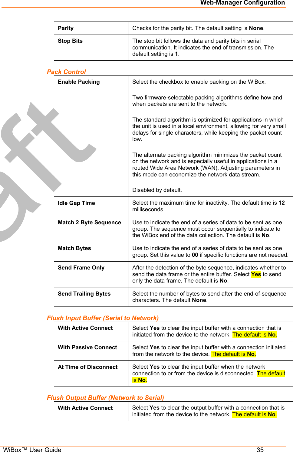 Web-Manager Configuration  WiBox™ User Guide  35 Parity  Checks for the parity bit. The default setting is None. Stop Bits  The stop bit follows the data and parity bits in serial communication. It indicates the end of transmission. The default setting is 1. Pack Control Enable Packing  Select the checkbox to enable packing on the WiBox.  Two firmware-selectable packing algorithms define how and when packets are sent to the network.  The standard algorithm is optimized for applications in which the unit is used in a local environment, allowing for very small delays for single characters, while keeping the packet count low.   The alternate packing algorithm minimizes the packet count on the network and is especially useful in applications in a routed Wide Area Network (WAN). Adjusting parameters in this mode can economize the network data stream.  Disabled by default. Idle Gap Time  Select the maximum time for inactivity. The default time is 12 milliseconds. Match 2 Byte Sequence  Use to indicate the end of a series of data to be sent as one group. The sequence must occur sequentially to indicate to the WiBox end of the data collection. The default is No. Match Bytes  Use to indicate the end of a series of data to be sent as one group. Set this value to 00 if specific functions are not needed. Send Frame Only  After the detection of the byte sequence, indicates whether to send the data frame or the entire buffer. Select Yes to send only the data frame. The default is No. Send Trailing Bytes  Select the number of bytes to send after the end-of-sequence characters. The default None. Flush Input Buffer (Serial to Network) With Active Connect  Select Yes to clear the input buffer with a connection that is initiated from the device to the network. The default is No. With Passive Connect  Select Yes to clear the input buffer with a connection initiated from the network to the device. The default is No. At Time of Disconnect  Select Yes to clear the input buffer when the network connection to or from the device is disconnected. The default is No. Flush Output Buffer (Network to Serial) With Active Connect  Select Yes to clear the output buffer with a connection that is initiated from the device to the network. The default is No. 
