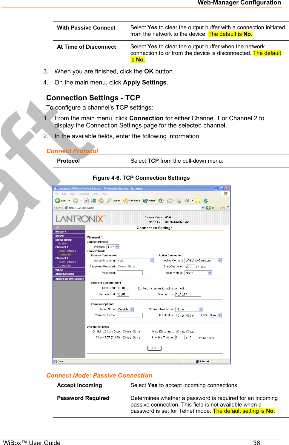 Web-Manager Configuration  WiBox™ User Guide  36 With Passive Connect  Select Yes to clear the output buffer with a connection initiated from the network to the device. The default is No. At Time of Disconnect  Select Yes to clear the output buffer when the network connection to or from the device is disconnected. The default is No. 3.  When you are finished, click the OK button. 4.  On the main menu, click Apply Settings. Connection Settings - TCP To configure a channel’s TCP settings: 1.  From the main menu, click Connection for either Channel 1 or Channel 2 to display the Connection Settings page for the selected channel. 2.  In the available fields, enter the following information: Connect Protocol Protocol  Select TCP from the pull-down menu. Figure 4-6. TCP Connection Settings  Connect Mode: Passive Connection Accept Incoming  Select Yes to accept incoming connections. Password Required  Determines whether a password is required for an incoming passive connection. This field is not available when a password is set for Telnet mode. The default setting is No. 