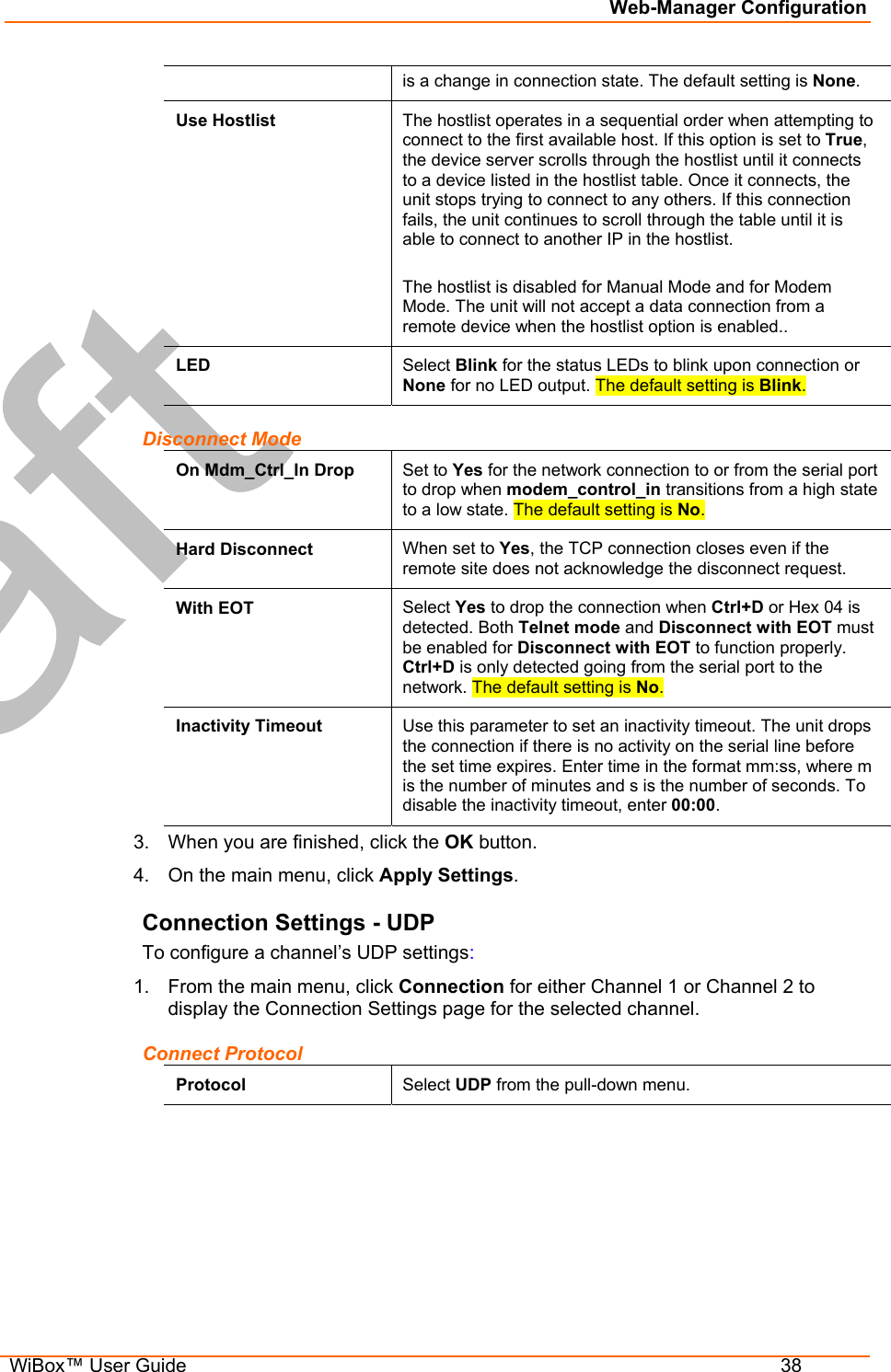 Web-Manager Configuration  WiBox™ User Guide  38 is a change in connection state. The default setting is None. Use Hostlist  The hostlist operates in a sequential order when attempting to connect to the first available host. If this option is set to True, the device server scrolls through the hostlist until it connects to a device listed in the hostlist table. Once it connects, the unit stops trying to connect to any others. If this connection fails, the unit continues to scroll through the table until it is able to connect to another IP in the hostlist.  The hostlist is disabled for Manual Mode and for Modem Mode. The unit will not accept a data connection from a remote device when the hostlist option is enabled.. LED  Select Blink for the status LEDs to blink upon connection or None for no LED output. The default setting is Blink. Disconnect Mode On Mdm_Ctrl_In Drop  Set to Yes for the network connection to or from the serial port to drop when modem_control_in transitions from a high state to a low state. The default setting is No. Hard Disconnect  When set to Yes, the TCP connection closes even if the remote site does not acknowledge the disconnect request. With EOT  Select Yes to drop the connection when Ctrl+D or Hex 04 is detected. Both Telnet mode and Disconnect with EOT must be enabled for Disconnect with EOT to function properly. Ctrl+D is only detected going from the serial port to the network. The default setting is No. Inactivity Timeout  Use this parameter to set an inactivity timeout. The unit drops the connection if there is no activity on the serial line before the set time expires. Enter time in the format mm:ss, where m is the number of minutes and s is the number of seconds. To disable the inactivity timeout, enter 00:00. 3.  When you are finished, click the OK button. 4.  On the main menu, click Apply Settings. Connection Settings - UDP To configure a channel’s UDP settings: 1.  From the main menu, click Connection for either Channel 1 or Channel 2 to display the Connection Settings page for the selected channel. Connect Protocol Protocol  Select UDP from the pull-down menu. 
