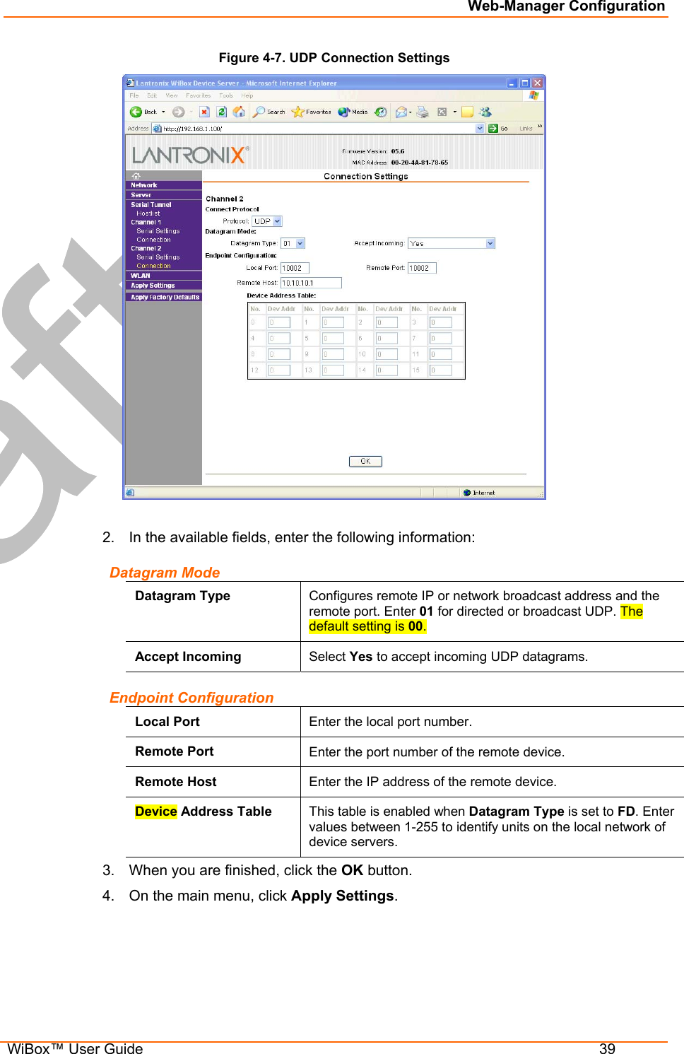 Web-Manager Configuration  WiBox™ User Guide  39 Figure 4-7. UDP Connection Settings   2.  In the available fields, enter the following information: Datagram Mode Datagram Type  Configures remote IP or network broadcast address and the remote port. Enter 01 for directed or broadcast UDP. The default setting is 00. Accept Incoming  Select Yes to accept incoming UDP datagrams. Endpoint Configuration Local Port  Enter the local port number. Remote Port  Enter the port number of the remote device. Remote Host  Enter the IP address of the remote device. Device Address Table  This table is enabled when Datagram Type is set to FD. Enter values between 1-255 to identify units on the local network of device servers.  3.  When you are finished, click the OK button. 4.  On the main menu, click Apply Settings.  