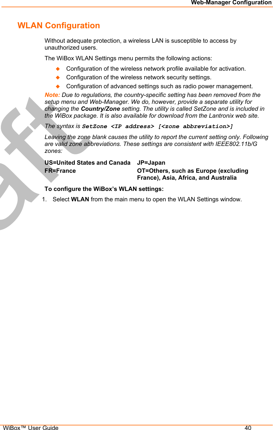 Web-Manager Configuration  WiBox™ User Guide  40 WLAN Configuration Without adequate protection, a wireless LAN is susceptible to access by unauthorized users. The WiBox WLAN Settings menu permits the following actions:   Configuration of the wireless network profile available for activation.   Configuration of the wireless network security settings.   Configuration of advanced settings such as radio power management. Note: Due to regulations, the country-specific setting has been removed from the setup menu and Web-Manager. We do, however, provide a separate utility for changing the Country/Zone setting. The utility is called SetZone and is included in the WiBox package. It is also available for download from the Lantronix web site.  The syntax is SetZone &lt;IP address&gt; [&lt;zone abbreviation&gt;] Leaving the zone blank causes the utility to report the current setting only. Following are valid zone abbreviations. These settings are consistent with IEEE802.11b/G zones:  US=United States and CanadaFR=France  JP=Japan OT=Others, such as Europe (excluding France), Asia, Africa, and Australia  To configure the WiBox’s WLAN settings: 1. Select WLAN from the main menu to open the WLAN Settings window. 
