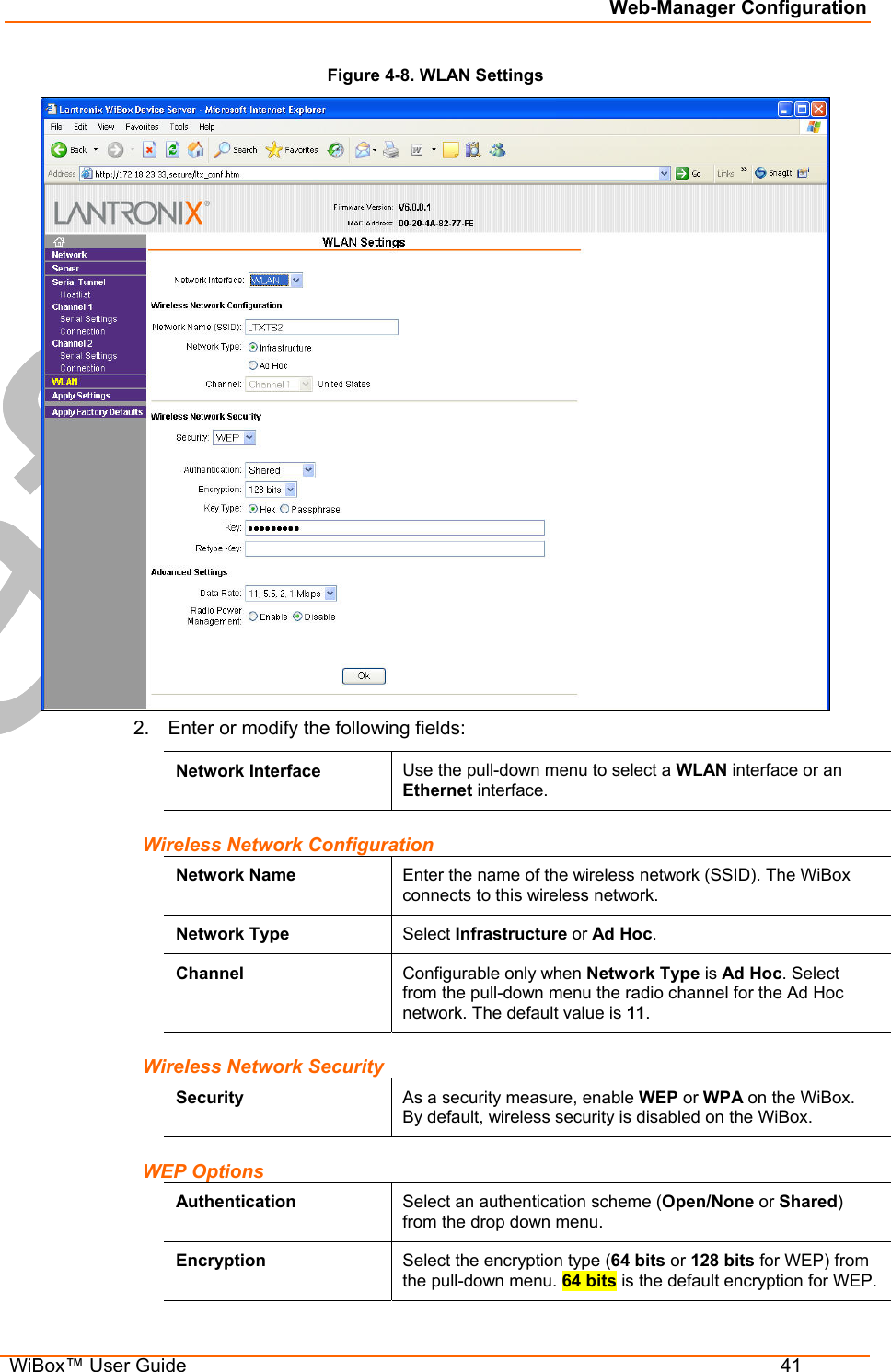 Web-Manager Configuration  WiBox™ User Guide  41 Figure 4-8. WLAN Settings  2.  Enter or modify the following fields: Network Interface  Use the pull-down menu to select a WLAN interface or an Ethernet interface. Wireless Network Configuration Network Name  Enter the name of the wireless network (SSID). The WiBox connects to this wireless network. Network Type  Select Infrastructure or Ad Hoc. Channel  Configurable only when Network Type is Ad Hoc. Select from the pull-down menu the radio channel for the Ad Hoc network. The default value is 11. Wireless Network Security Security  As a security measure, enable WEP or WPA on the WiBox. By default, wireless security is disabled on the WiBox. WEP Options Authentication  Select an authentication scheme (Open/None or Shared) from the drop down menu.  Encryption  Select the encryption type (64 bits or 128 bits for WEP) from the pull-down menu. 64 bits is the default encryption for WEP. 