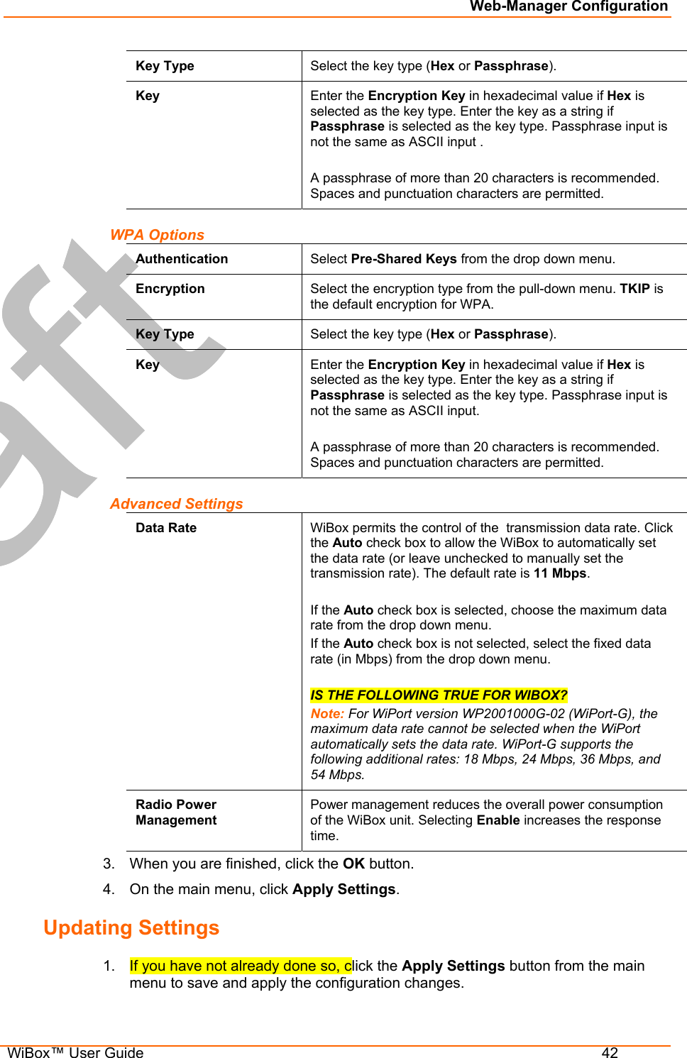 Web-Manager Configuration  WiBox™ User Guide  42 Key Type  Select the key type (Hex or Passphrase). Key  Enter the Encryption Key in hexadecimal value if Hex is selected as the key type. Enter the key as a string if Passphrase is selected as the key type. Passphrase input is not the same as ASCII input .  A passphrase of more than 20 characters is recommended. Spaces and punctuation characters are permitted. WPA Options Authentication  Select Pre-Shared Keys from the drop down menu.  Encryption  Select the encryption type from the pull-down menu. TKIP is the default encryption for WPA. Key Type  Select the key type (Hex or Passphrase). Key  Enter the Encryption Key in hexadecimal value if Hex is selected as the key type. Enter the key as a string if Passphrase is selected as the key type. Passphrase input is not the same as ASCII input.  A passphrase of more than 20 characters is recommended. Spaces and punctuation characters are permitted. Advanced Settings Data Rate  WiBox permits the control of the  transmission data rate. Click the Auto check box to allow the WiBox to automatically set the data rate (or leave unchecked to manually set the transmission rate). The default rate is 11 Mbps.  If the Auto check box is selected, choose the maximum data rate from the drop down menu.  If the Auto check box is not selected, select the fixed data rate (in Mbps) from the drop down menu.   IS THE FOLLOWING TRUE FOR WIBOX? Note: For WiPort version WP2001000G-02 (WiPort-G), the maximum data rate cannot be selected when the WiPort automatically sets the data rate. WiPort-G supports the following additional rates: 18 Mbps, 24 Mbps, 36 Mbps, and 54 Mbps. Radio Power Management Power management reduces the overall power consumption of the WiBox unit. Selecting Enable increases the response time.  3.  When you are finished, click the OK button. 4.  On the main menu, click Apply Settings. Updating Settings 1.  If you have not already done so, click the Apply Settings button from the main menu to save and apply the configuration changes. 