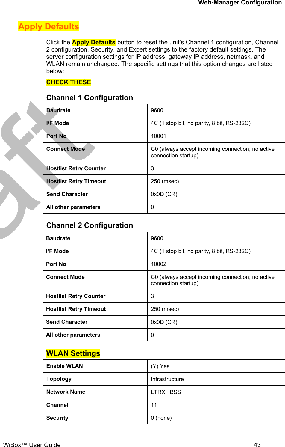 Web-Manager Configuration  WiBox™ User Guide  43 Apply Defaults Click the Apply Defaults button to reset the unit’s Channel 1 configuration, Channel 2 configuration, Security, and Expert settings to the factory default settings. The server configuration settings for IP address, gateway IP address, netmask, and WLAN remain unchanged. The specific settings that this option changes are listed below: CHECK THESE Channel 1 Configuration Baudrate  9600 I/F Mode  4C (1 stop bit, no parity, 8 bit, RS-232C) Port No  10001 Connect Mode  C0 (always accept incoming connection; no active connection startup) Hostlist Retry Counter  3 Hostlist Retry Timeout  250 (msec) Send Character  0x0D (CR) All other parameters  0 Channel 2 Configuration Baudrate  9600 I/F Mode  4C (1 stop bit, no parity, 8 bit, RS-232C) Port No  10002 Connect Mode  C0 (always accept incoming connection; no active connection startup) Hostlist Retry Counter  3 Hostlist Retry Timeout  250 (msec) Send Character  0x0D (CR) All other parameters  0 WLAN Settings Enable WLAN  (Y) Yes Topology  Infrastructure Network Name  LTRX_IBSS Channel  11 Security  0 (none) 