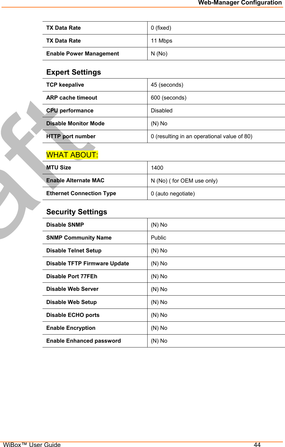 Web-Manager Configuration  WiBox™ User Guide  44 TX Data Rate  0 (fixed) TX Data Rate  11 Mbps Enable Power Management  N (No) Expert Settings TCP keepalive  45 (seconds) ARP cache timeout  600 (seconds) CPU performance   Disabled Disable Monitor Mode   (N) No HTTP port number  0 (resulting in an operational value of 80) WHAT ABOUT: MTU Size  1400 Enable Alternate MAC  N (No) ( for OEM use only) Ethernet Connection Type  0 (auto negotiate) Security Settings Disable SNMP  (N) No SNMP Community Name  Public Disable Telnet Setup  (N) No Disable TFTP Firmware Update  (N) No Disable Port 77FEh  (N) No Disable Web Server  (N) No Disable Web Setup  (N) No Disable ECHO ports  (N) No Enable Encryption  (N) No Enable Enhanced password  (N) No 
