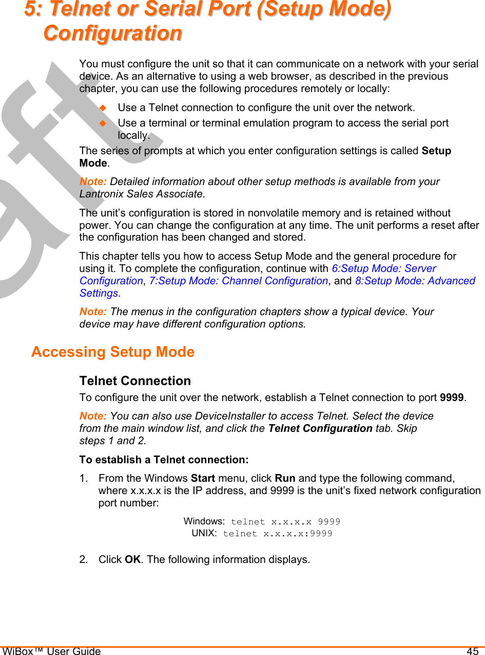  WiBox™ User Guide                                45 55::  TTeellnneett  oorr  SSeerriiaall  PPoorrtt  ((SSeettuupp  MMooddee))  CCoonnffiigguurraattiioonn  You must configure the unit so that it can communicate on a network with your serial device. As an alternative to using a web browser, as described in the previous chapter, you can use the following procedures remotely or locally:   Use a Telnet connection to configure the unit over the network.    Use a terminal or terminal emulation program to access the serial port locally. The series of prompts at which you enter configuration settings is called Setup Mode. Note: Detailed information about other setup methods is available from your Lantronix Sales Associate.  The unit’s configuration is stored in nonvolatile memory and is retained without power. You can change the configuration at any time. The unit performs a reset after the configuration has been changed and stored.  This chapter tells you how to access Setup Mode and the general procedure for using it. To complete the configuration, continue with 6:Setup Mode: Server Configuration, 7:Setup Mode: Channel Configuration, and 8:Setup Mode: Advanced Settings. Note: The menus in the configuration chapters show a typical device. Your device may have different configuration options.  Accessing Setup Mode Telnet Connection  To configure the unit over the network, establish a Telnet connection to port 9999. Note: You can also use DeviceInstaller to access Telnet. Select the device from the main window list, and click the Telnet Configuration tab. Skip steps 1 and 2. To establish a Telnet connection: 1.  From the Windows Start menu, click Run and type the following command, where x.x.x.x is the IP address, and 9999 is the unit’s fixed network configuration port number: Windows: telnet x.x.x.x 9999 UNIX: telnet x.x.x.x:9999  2. Click OK. The following information displays. 