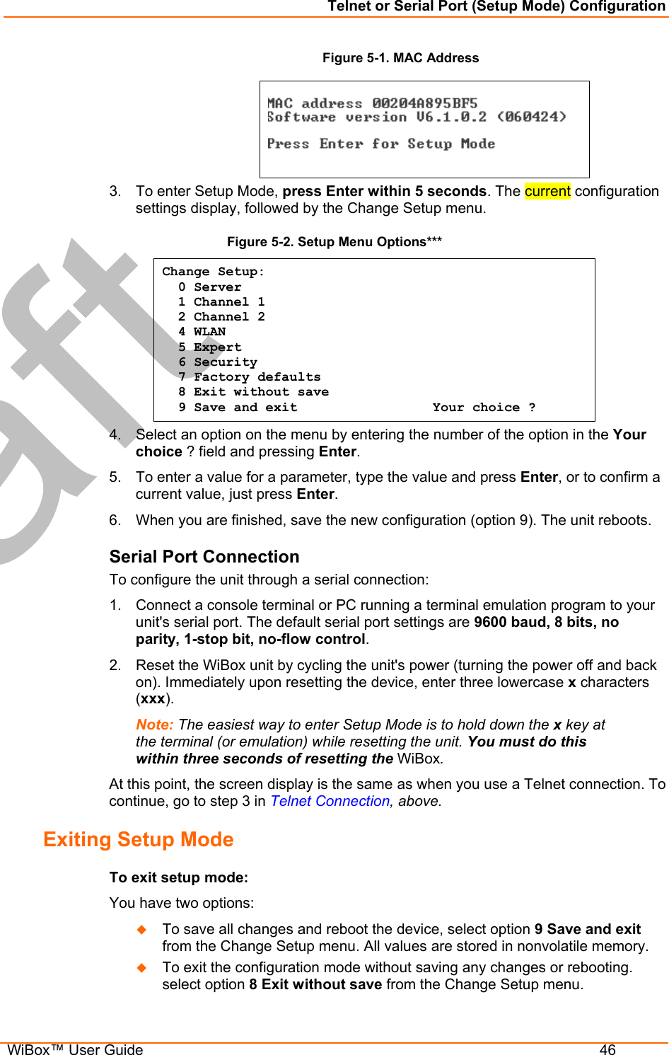 Telnet or Serial Port (Setup Mode) Configuration  WiBox™ User Guide  46 Figure 5-1. MAC Address   3.  To enter Setup Mode, press Enter within 5 seconds. The current configuration settings display, followed by the Change Setup menu. Figure 5-2. Setup Menu Options*** Change Setup:   0 Server    1 Channel 1    2 Channel 2   4 WLAN   5 Expert   6 Security   7 Factory defaults   8 Exit without save   9 Save and exit                 Your choice ? 4.  Select an option on the menu by entering the number of the option in the Your choice ? field and pressing Enter.  5.  To enter a value for a parameter, type the value and press Enter, or to confirm a current value, just press Enter.  6.  When you are finished, save the new configuration (option 9). The unit reboots.  Serial Port Connection To configure the unit through a serial connection:  1.  Connect a console terminal or PC running a terminal emulation program to your unit&apos;s serial port. The default serial port settings are 9600 baud, 8 bits, no parity, 1-stop bit, no-flow control. 2.  Reset the WiBox unit by cycling the unit&apos;s power (turning the power off and back on). Immediately upon resetting the device, enter three lowercase x characters (xxx). Note: The easiest way to enter Setup Mode is to hold down the x key at the terminal (or emulation) while resetting the unit. You must do this within three seconds of resetting the WiBox. At this point, the screen display is the same as when you use a Telnet connection. To continue, go to step 3 in Telnet Connection, above. Exiting Setup Mode  To exit setup mode: You have two options:   To save all changes and reboot the device, select option 9 Save and exit from the Change Setup menu. All values are stored in nonvolatile memory.    To exit the configuration mode without saving any changes or rebooting. select option 8 Exit without save from the Change Setup menu. 