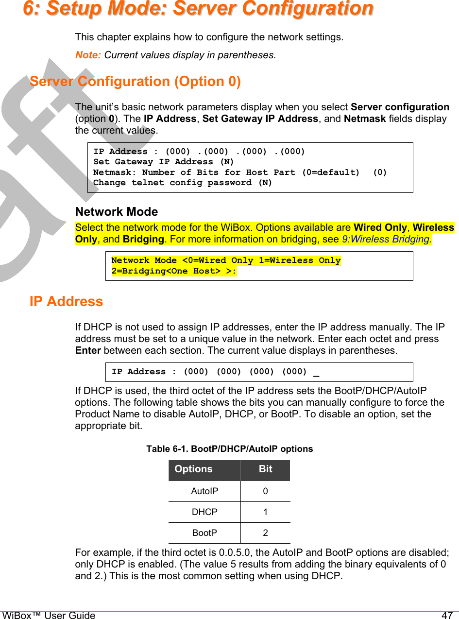  WiBox™ User Guide                                47 66::  SSeettuupp  MMooddee::  SSeerrvveerr  CCoonnffiigguurraattiioonn  This chapter explains how to configure the network settings. Note: Current values display in parentheses. Server Configuration (Option 0) The unit’s basic network parameters display when you select Server configuration (option 0). The IP Address, Set Gateway IP Address, and Netmask fields display the current values. IP Address : (000) .(000) .(000) .(000) Set Gateway IP Address (N) Netmask: Number of Bits for Host Part (0=default)  (0) Change telnet config password (N) Network Mode Select the network mode for the WiBox. Options available are Wired Only, Wireless Only, and Bridging. For more information on bridging, see 9:Wireless Bridging. Network Mode &lt;0=Wired Only 1=Wireless Only 2=Bridging&lt;One Host&gt; &gt;:  IP Address  If DHCP is not used to assign IP addresses, enter the IP address manually. The IP address must be set to a unique value in the network. Enter each octet and press Enter between each section. The current value displays in parentheses. IP Address : (000) (000) (000) (000) _ If DHCP is used, the third octet of the IP address sets the BootP/DHCP/AutoIP options. The following table shows the bits you can manually configure to force the Product Name to disable AutoIP, DHCP, or BootP. To disable an option, set the appropriate bit. Table 6-1. BootP/DHCP/AutoIP options Options  Bit AutoIP 0 DHCP 1 BootP 2 For example, if the third octet is 0.0.5.0, the AutoIP and BootP options are disabled; only DHCP is enabled. (The value 5 results from adding the binary equivalents of 0 and 2.) This is the most common setting when using DHCP. 