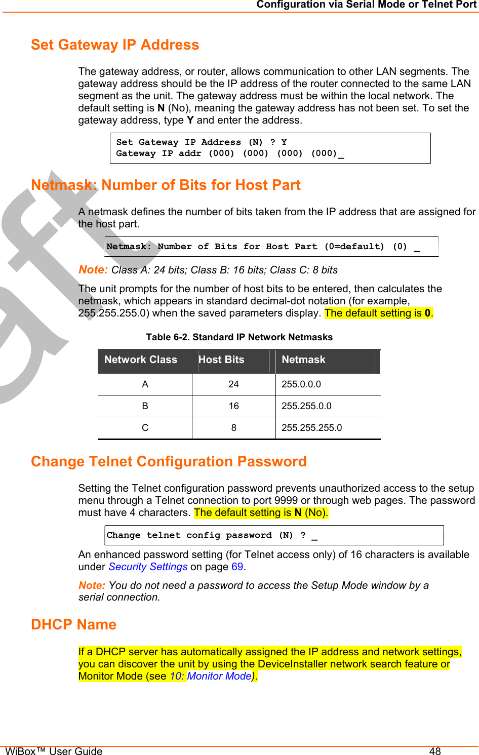 Configuration via Serial Mode or Telnet Port  WiBox™ User Guide  48 Set Gateway IP Address  The gateway address, or router, allows communication to other LAN segments. The gateway address should be the IP address of the router connected to the same LAN segment as the unit. The gateway address must be within the local network. The default setting is N (No), meaning the gateway address has not been set. To set the gateway address, type Y and enter the address. Set Gateway IP Address (N) ? Y Gateway IP addr (000) (000) (000) (000)_  Netmask: Number of Bits for Host Part A netmask defines the number of bits taken from the IP address that are assigned for the host part.  Netmask: Number of Bits for Host Part (0=default) (0) _  Note: Class A: 24 bits; Class B: 16 bits; Class C: 8 bits The unit prompts for the number of host bits to be entered, then calculates the netmask, which appears in standard decimal-dot notation (for example, 255.255.255.0) when the saved parameters display. The default setting is 0. Table 6-2. Standard IP Network Netmasks Network Class  Host Bits   Netmask  A 24 255.0.0.0 B 16 255.255.0.0 C 8 255.255.255.0 Change Telnet Configuration Password Setting the Telnet configuration password prevents unauthorized access to the setup menu through a Telnet connection to port 9999 or through web pages. The password must have 4 characters. The default setting is N (No). Change telnet config password (N) ? _   An enhanced password setting (for Telnet access only) of 16 characters is available under Security Settings on page 69. Note: You do not need a password to access the Setup Mode window by a serial connection.  DHCP Name  If a DHCP server has automatically assigned the IP address and network settings, you can discover the unit by using the DeviceInstaller network search feature or Monitor Mode (see 10: Monitor Mode). 