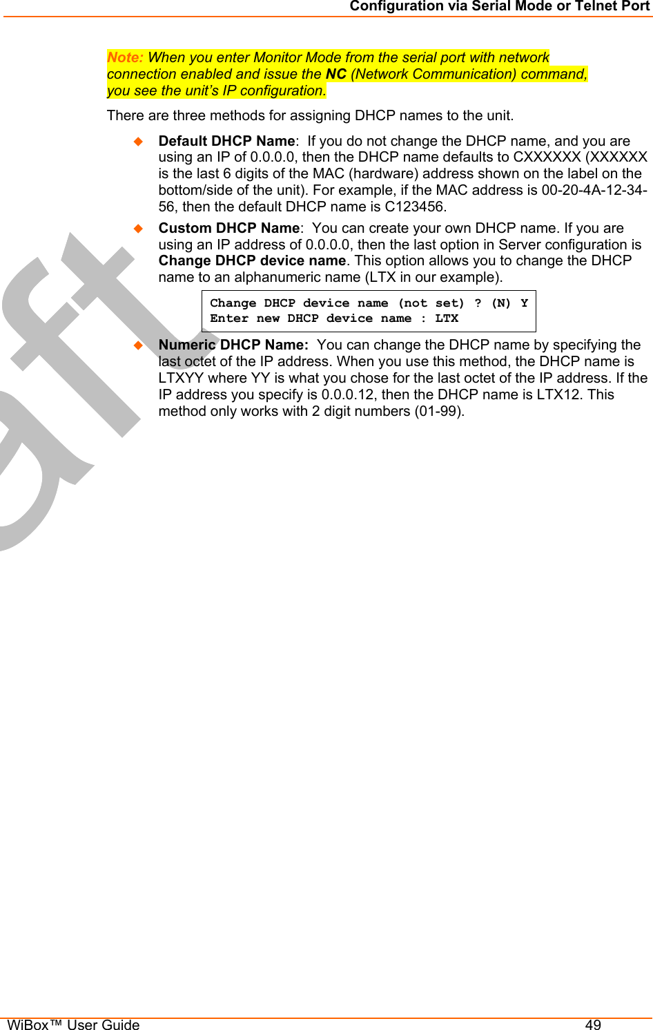 Configuration via Serial Mode or Telnet Port  WiBox™ User Guide  49 Note: When you enter Monitor Mode from the serial port with network connection enabled and issue the NC (Network Communication) command, you see the unit’s IP configuration. There are three methods for assigning DHCP names to the unit.   Default DHCP Name:  If you do not change the DHCP name, and you are using an IP of 0.0.0.0, then the DHCP name defaults to CXXXXXX (XXXXXX is the last 6 digits of the MAC (hardware) address shown on the label on the bottom/side of the unit). For example, if the MAC address is 00-20-4A-12-34-56, then the default DHCP name is C123456.   Custom DHCP Name:  You can create your own DHCP name. If you are using an IP address of 0.0.0.0, then the last option in Server configuration is Change DHCP device name. This option allows you to change the DHCP name to an alphanumeric name (LTX in our example). Change DHCP device name (not set) ? (N) Y  Enter new DHCP device name : LTX   Numeric DHCP Name:  You can change the DHCP name by specifying the last octet of the IP address. When you use this method, the DHCP name is LTXYY where YY is what you chose for the last octet of the IP address. If the IP address you specify is 0.0.0.12, then the DHCP name is LTX12. This method only works with 2 digit numbers (01-99). 